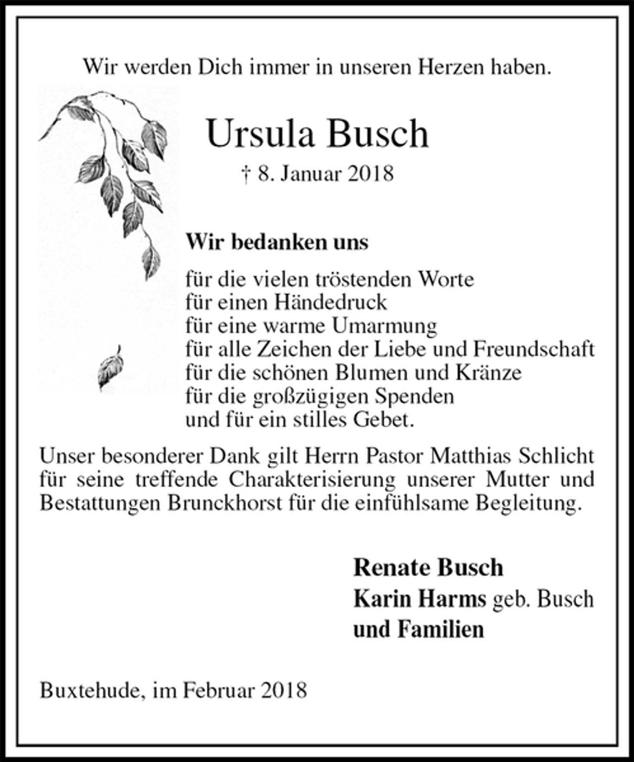 <p>Wir werden Dich immer in unseren Herzen haben.<br />Ursula Busch<br />† 8. Januar 2018<br />Wir bedanken uns<br />für die vielen tröstenden Worte<br />für einen Händedruck<br />für eine warme Umarmung<br />für alle Zeichen der Liebe und Freundschaft<br />für die schönen Blumen und Kränze<br />für die großzügigen Spenden<br />und für ein stilles Gebet.<br />Unser besonderer Dank gilt Herrn Pastor Matthias Schlicht für seine treffende Charakterisierung unserer Mutter und Bestattungen Brunckhorst für die einfühlsame Begleitung.<br />Renate Busch<br />Karin Harms geb. Busch<br />und Familien<br />Buxtehude, im Februar 2018</p>