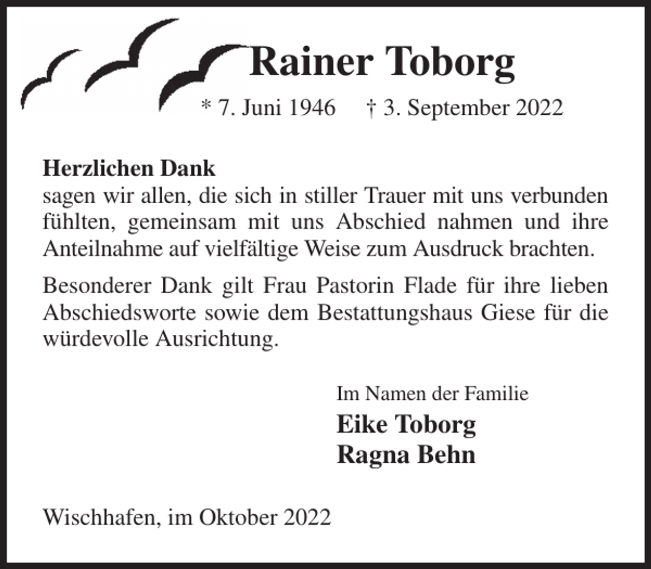 <p>Rainer Toborg<br />* 7. Juni 1946 † 3. September 2022<br />Herzlichen Dank<br />sagen wir allen, die sich in stiller Trauer mit uns verbunden fühlten, gemeinsam mit uns Abschied nahmen und ihre Anteilnahme auf vielfältige Weise zum Ausdruck brachten.<br />Besonderer Dank gilt Frau Pastorin Flade für ihre lieben Abschiedsworte sowie dem Bestattungshaus Giese für die würdevolle Ausrichtung.<br />Im Namen der Familie<br />Eike Toborg<br />Ragna Behn<br />Wischhafen, im Oktober 2022</p>