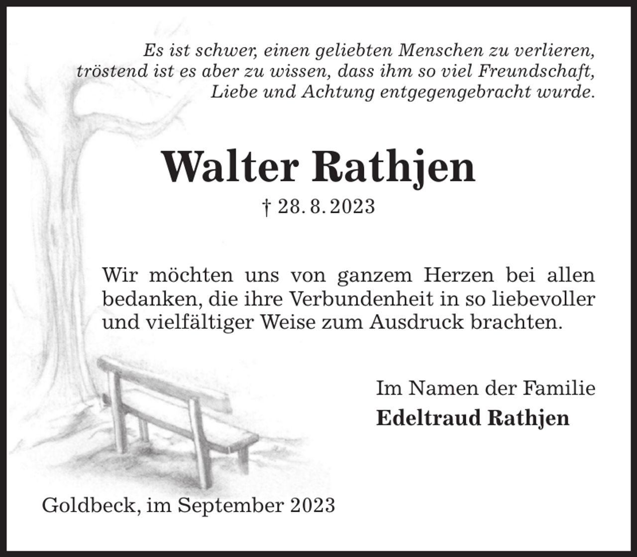 <p>Es ist schwer, einen geliebten Menschen zu verlieren,<br />tröstend ist es aber zu wissen, dass ihm so viel Freundschaft,<br />Liebe und Achtung entgegengebracht wurde.<br />Walter Rathjen<br />† 28. 8. 2023<br />Wir möchten uns von ganzem Herzen bei allen<br />bedanken, die ihre Verbundenheit in so liebevoller und vielfältiger Weise zum Ausdruck brachten.<br />Im Namen der Familie<br />Edeltraud Rathjen</p><p>Goldbeck, im September 2023</p>