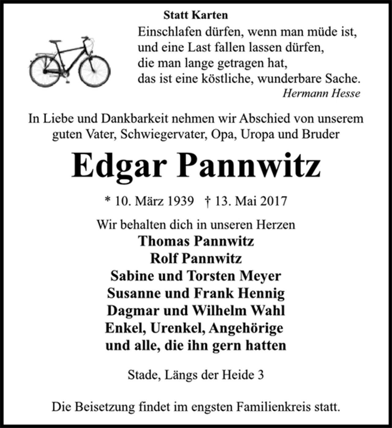 <p>Statt Karten<br />Einschlafen dürfen, wenn man müde ist,<br />und eine Last fallen lassen dürfen,<br />die man lange getragen hat,<br />das ist eine köstliche, wunderbare Sache.<br />Hermann Hesse<br />In Liebe und Dankbarkeit nehmen wir Abschied von unserem<br />guten Vater, Schwiegervater, Opa, Uropa und Bruder<br />Edgar Pannwitz<br />* 10. März 1939 † 13. Mai 2017<br />Wir behalten dich in unseren Herzen<br />Thomas Pannwitz<br />Rolf Pannwitz<br />Sabine und Torsten Meyer<br />Susanne und Frank Hennig<br />Dagmar und Wilhelm Wahl<br />Enkel, Urenkel, Angehörige<br />und alle, die ihn gern hatten<br />Stade, Längs der Heide 3<br />Die Beisetzung findet im engsten Familienkreis statt.</p>