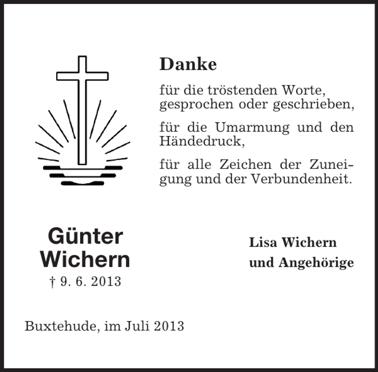 <p>Danke<br />für die tröstenden Worte,<br />gesprochen oder geschrieben,<br />für die Umarmung und den<br />Händedruck,<br />für alle Zeichen der Zuneigung und der Verbundenheit.</p><p>Günter<br />Wichern<br />† 9. 6. 2013<br />Buxtehude, im Juli 2013</p><p>Lisa Wichern<br />und Angehörige</p>