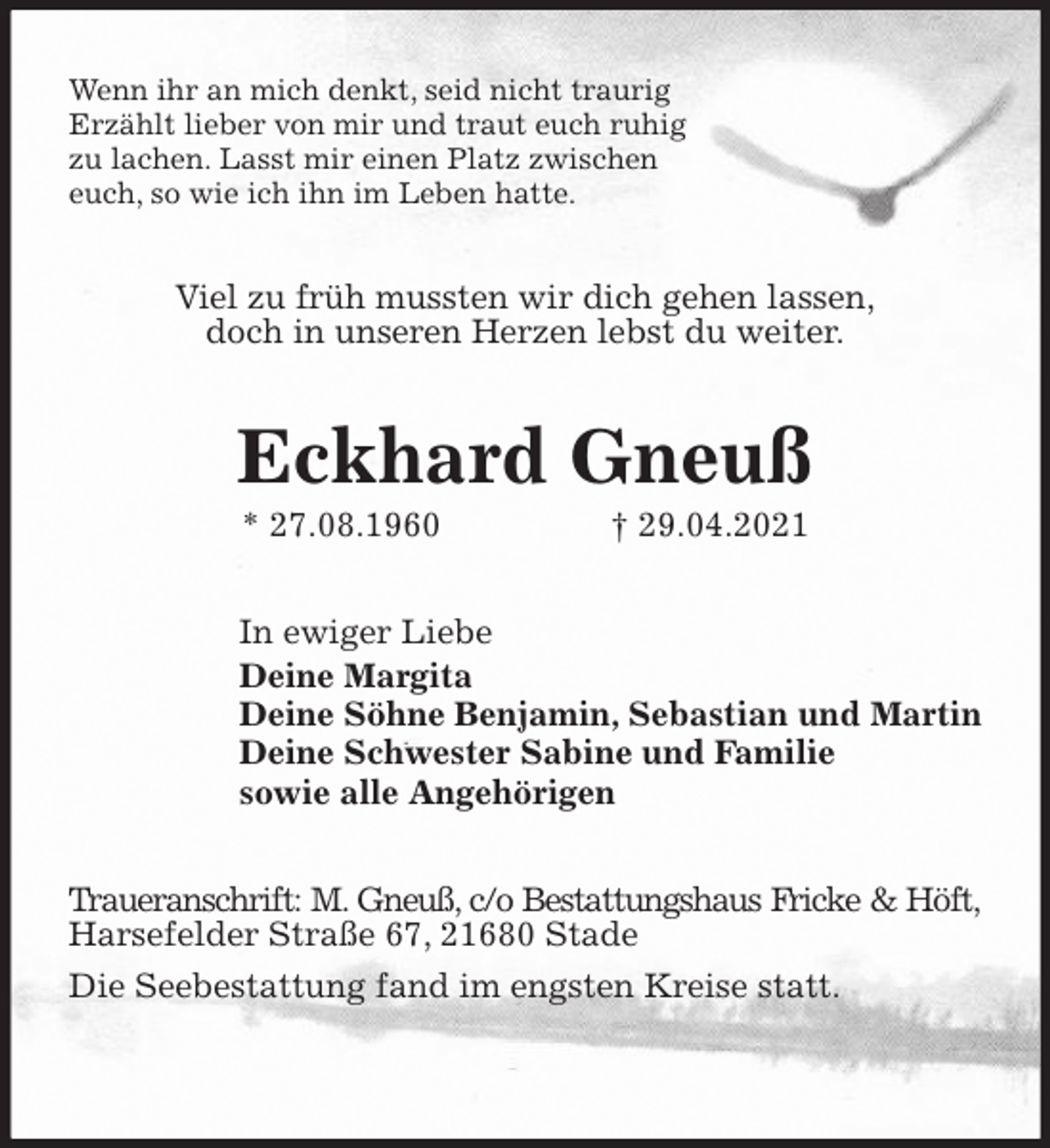 <p>Wenn ihr an mich denkt, seid nicht traurig<br />Erzählt lieber von mir und traut euch ruhig<br />zu lachen. Lasst mir einen Platz zwischen<br />euch, so wie ich ihn im Leben hatte.<br />Viel zu früh mussten wir dich gehen lassen,<br />doch in unseren Herzen lebst du weiter.<br />Eckhard Gneuß<br />* 27.08.1960 † 29.04.2021<br />In ewiger Liebe<br />Deine Margita<br />Deine Söhne Benjamin, Sebastian und Martin<br />Deine Schwester Sabine und Familie<br />sowie alle Angehörigen<br />Traueranschrift: M. Gneuß, c/o Bestattungshaus Fricke &amp; Höft,<br />Harsefelder Straße 67, 21680 Stade<br />Die Seebestattung fand im engsten Kreise statt.</p>