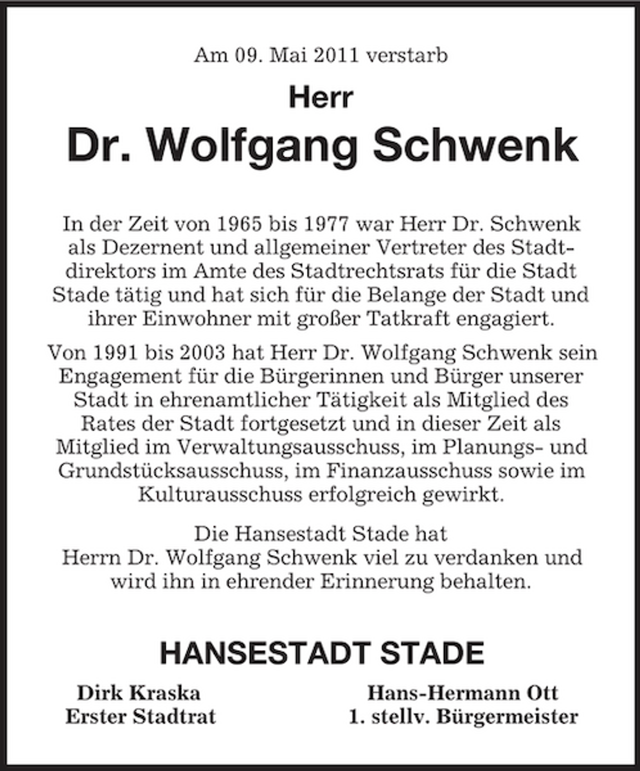 <p>Am 09. Mai 2011 verstarb</p><p>Herr<br />Dr. Wolfgang Schwenk<br />In der Zeit von 1965 bis 1977 war Herr Dr. Schwenk<br />als Dezernent und allgemeiner Vertreter des Stadt-<br />direktors im Amte des Stadtrechtsrats für die Stadt<br />Stade tätig und hat sich für die Belange der Stadt und ihrer Einwohner mit großer Tatkraft engagiert.<br />Von 1991 bis 2003 hat Herr Dr. Wolfgang Schwenk sein<br />Engagement für die Bürgerinnen und Bürger unserer Stadt in ehrenamtlicher Tätigkeit als Mitglied des<br />Rates der Stadt fortgesetzt und in dieser Zeit als<br />Mitglied im Verwaltungsausschuss, im Planungs- und Grundstücksausschuss, im Finanzausschuss sowie im Kulturausschuss erfolgreich gewirkt.<br />Die Hansestadt Stade hat<br />Herrn Dr. Wolfgang Schwenk viel zu verdanken und wird ihn in ehrender Erinnerung behalten.<br />HANSESTADT STADE<br />Dirk Kraska Hans-Hermann Ott<br />Erster Stadtrat 1. stellv. Bürgermeister</p>