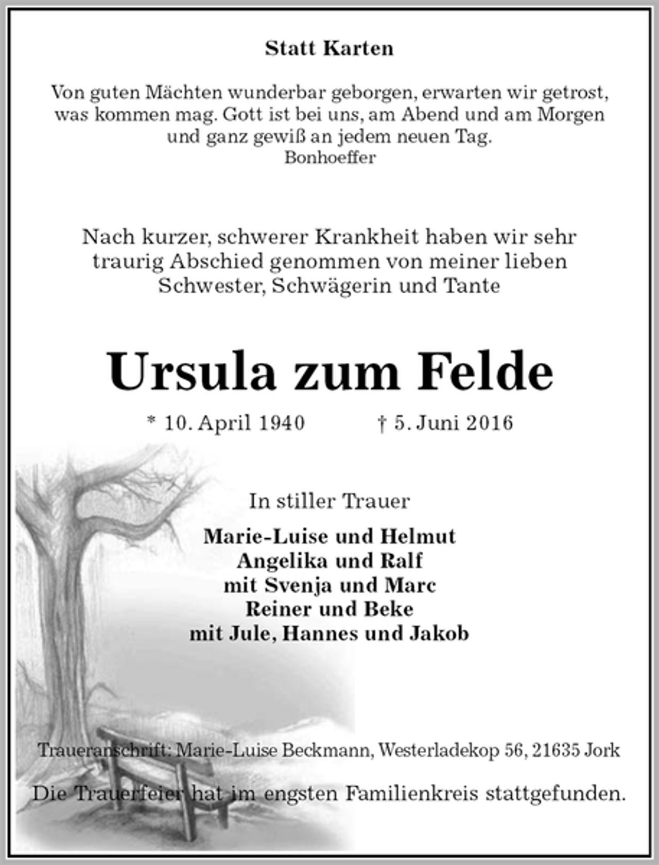 <p>Statt Karten</p><p>Von guten Mächten wunderbar geborgen, erwarten wir getrost,<br />was kommen mag. Gott ist bei uns, am Abend und am Morgen<br />und ganz gewiß an jedem neuen Tag.<br />Bonhoeffer<br />Nach kurzer, schwerer Krankheit haben wir sehr<br />traurig Abschied genommen von meiner lieben<br />Schwester, Schwägerin und Tante<br />Ursula zum Felde<br />* 10. April 1940 † 5. Juni 2016<br />In stiller Trauer<br />Marie-Luise und Helmut<br />Angelika und Ralf<br />mit Svenja und Marc<br />Reiner und Beke<br />mit Jule, Hannes und Jakob</p><p>Traueranschrift: Marie-Luise Beckmann, Westerladekop 56, 21635 Jork</p><p>Die Trauerfeier hat im engsten Familienkreis stattgefunden.</p>