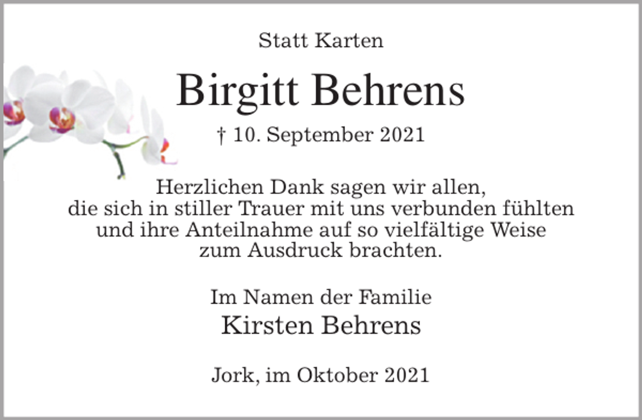 <p>Statt Karten<br />Birgitt Behrens<br />† 10. September 2021<br />Herzlichen Dank sagen wir allen,<br />die sich in stiller Trauer mit uns verbunden fühlten<br />und ihre Anteilnahme auf so vielfältige Weise<br />zum Ausdruck brachten.<br />Im Namen der Familie<br />Kirsten Behrens<br />Jork, im Oktober 2021</p>