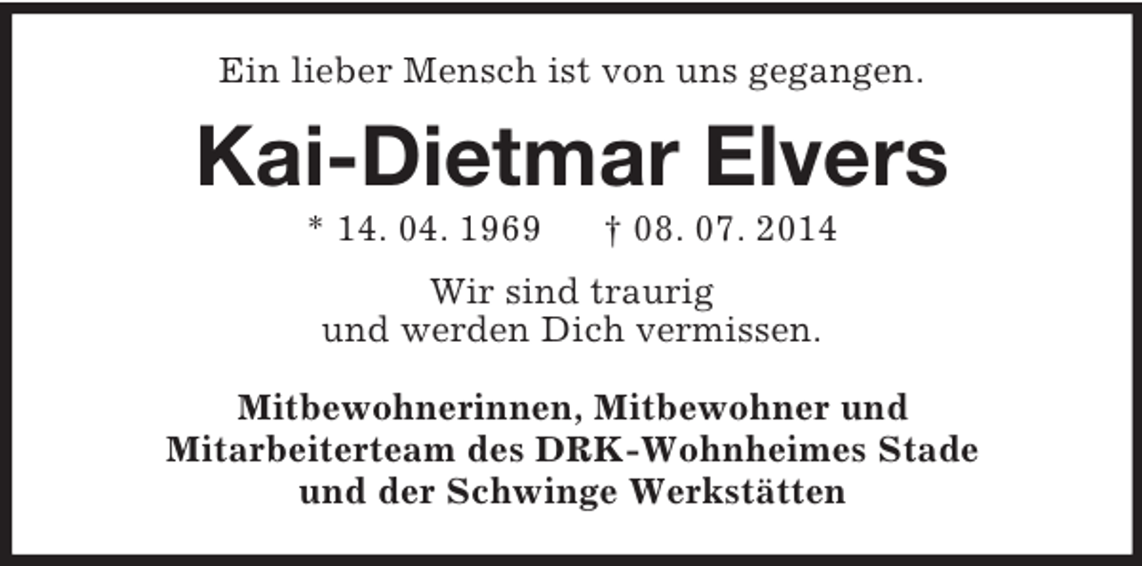 <p>Ein lieber Mensch ist von uns gegangen.<br />Kai-Dietmar Elvers<br />* 14. 04. 1969 † 08. 07. 2014<br />Wir sind traurig<br />und werden Dich vermissen.<br />Mitbewohnerinnen, Mitbewohner und<br />Mitarbeiterteam des DRK-Wohnheimes Stade<br />und der Schwinge Werkstätten</p>