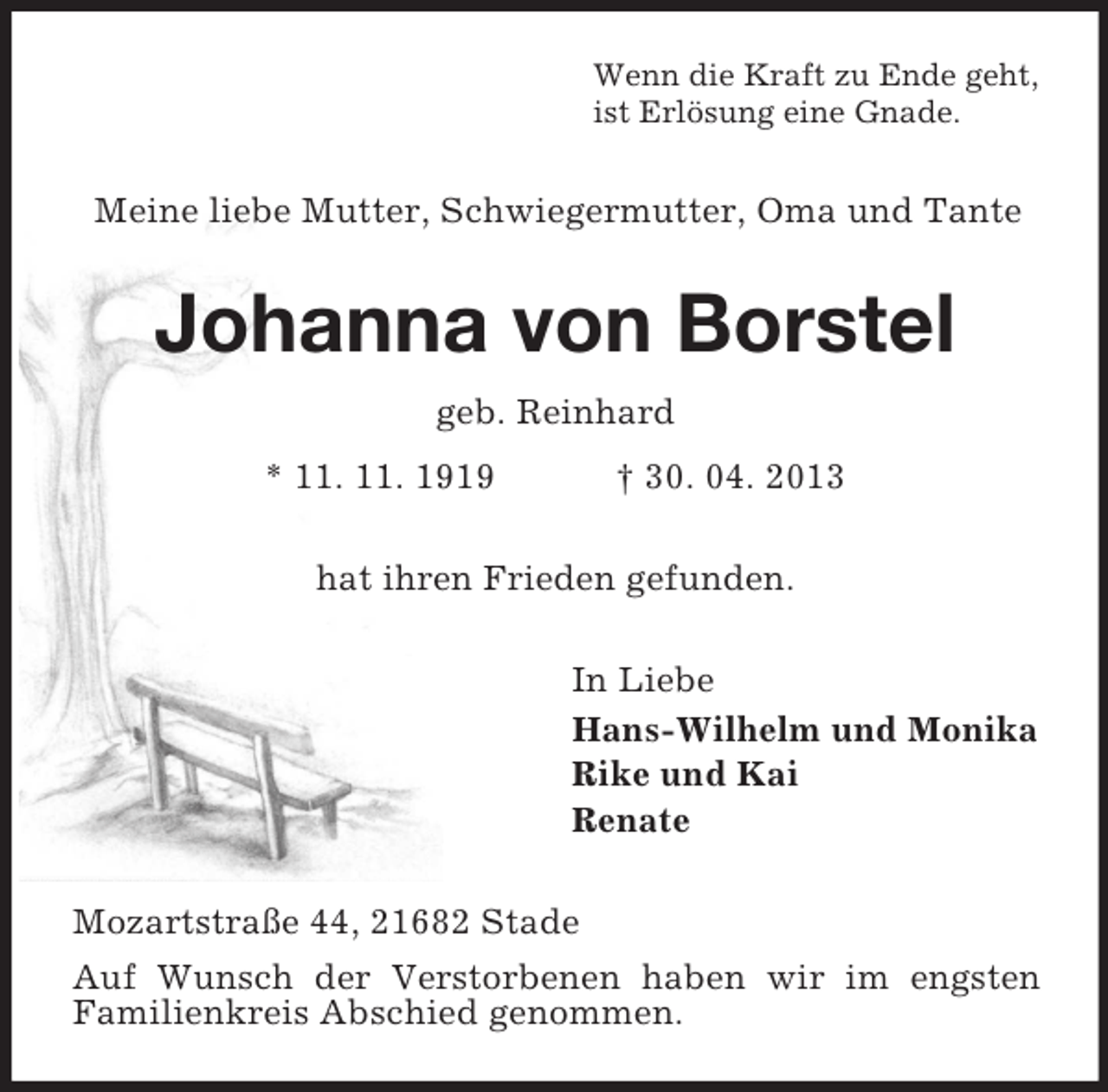 <p>Wenn die Kraft zu Ende geht,<br />ist Erlösung eine Gnade.</p><p>Meine liebe Mutter, Schwiegermutter, Oma und Tante</p><p>Johanna von Borstel<br />geb. Reinhard<br />* 11. 11. 1919</p><p>† 30. 04. 2013</p><p>hat ihren Frieden gefunden.<br />In Liebe<br />Hans-Wilhelm und Monika<br />Rike und Kai<br />Renate<br />Mozartstraße 44, 21682 Stade<br />Auf Wunsch der Verstorbenen haben wir im engsten<br />Familienkreis Abschied genommen.</p>