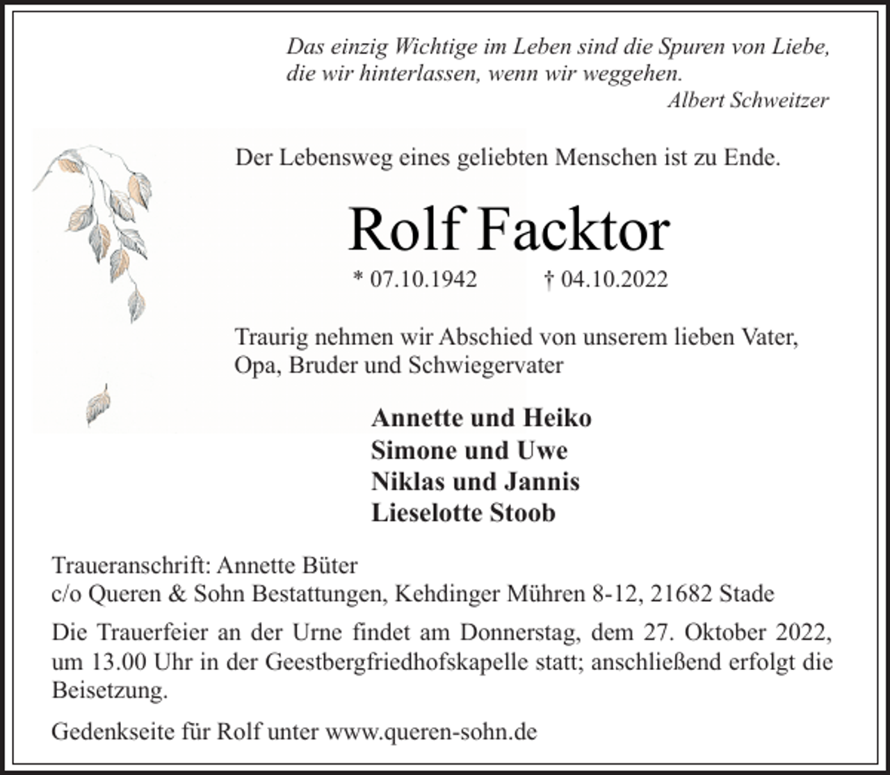 <p>Das einzig Wichtige im Leben sind die Spuren von Liebe,<br />die wir hinterlassen, wenn wir weggehen.<br />Albert Schweitzer<br />Der Lebensweg eines geliebten Menschen ist zu Ende.<br />Rolf Facktor<br />* 07.10.1942 † 04.10.2022<br />Traurig nehmen wir Abschied von unserem lieben Vater,<br />Opa, Bruder und Schwiegervater<br />Annette und Heiko<br />Simone und Uwe<br />Niklas und Jannis<br />Lieselotte Stoob<br />Traueranschrift: Annette Büter<br />c/o Queren &amp; Sohn Bestattungen, Kehdinger Mühren 8-12, 21682 Stade<br />Die Trauerfeier an der Urne findet am Donnerstag, dem 27. Oktober 2022, um 13.00 Uhr in der Geestbergfriedhofskapelle statt; anschließend erfolgt die Beisetzung.<br />Gedenkseite für Rolf unter www.queren-sohn.de</p>