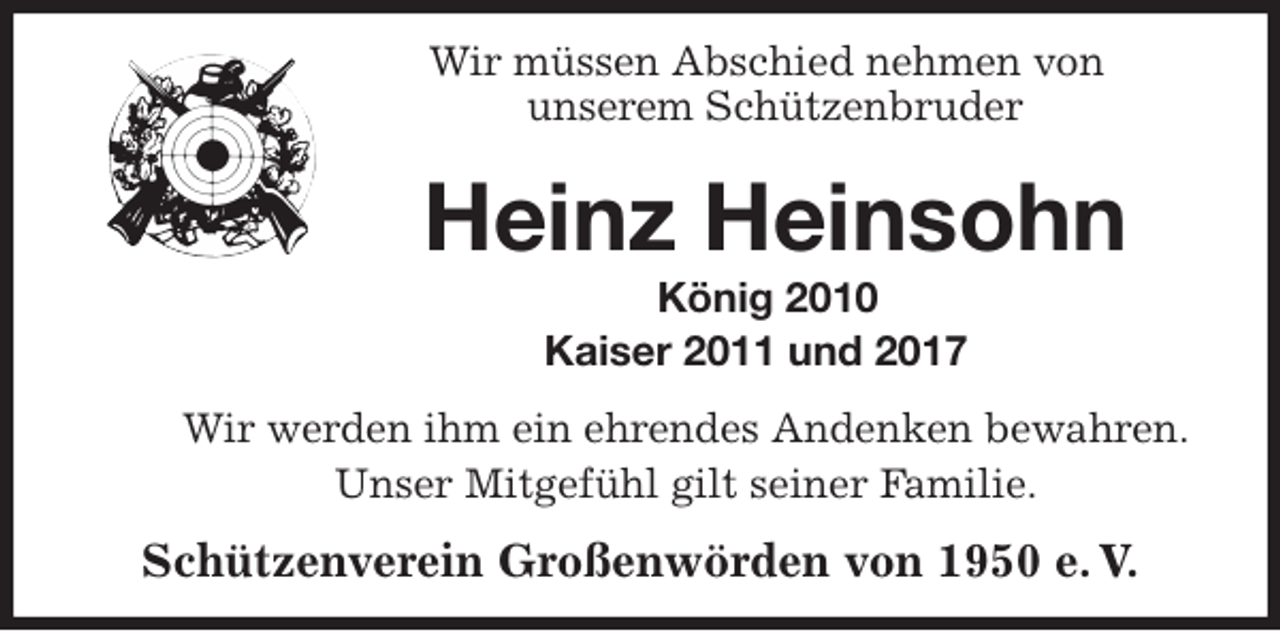 <p>Wir müssen Abschied nehmen von<br />unserem Schützenbruder<br />Heinz Heinsohn<br />König 2010<br />Kaiser 2011 und 2017<br />Wir werden ihm ein ehrendes Andenken bewahren.<br />Unser Mitgefühl gilt seiner Familie.<br />Schützenverein Großenwörden von 1950 e. V.</p>