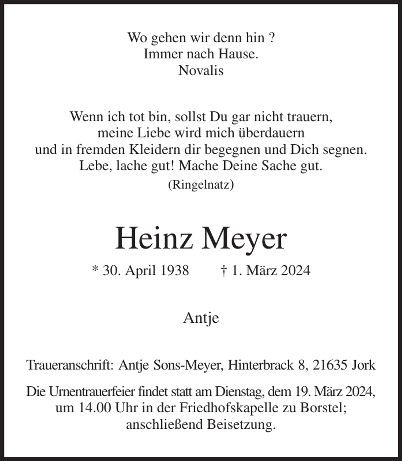 <p>Wo gehen wir denn hin ?<br />Immer nach Hause.<br />Novalis<br />Wenn ich tot bin, sollst Du gar nicht trauern,<br />meine Liebe wird mich überdauern<br />und in fremden Kleidern dir begegnen und Dich segnen. Lebe, lache gut! Mache Deine Sache gut.<br />(Ringelnatz)<br />Heinz Meyer<br />* 30. April 1938 † 1. März 2024<br />Antje<br />Traueranschrift: Antje Sons-Meyer, Hinterbrack 8, 21635 Jork<br />Die Urnentrauerfeier findet statt am Dienstag, dem 19. März 2024,<br />um 14.00 Uhr in der Friedhofskapelle zu Borstel;<br />anschließend Beisetzung.</p>