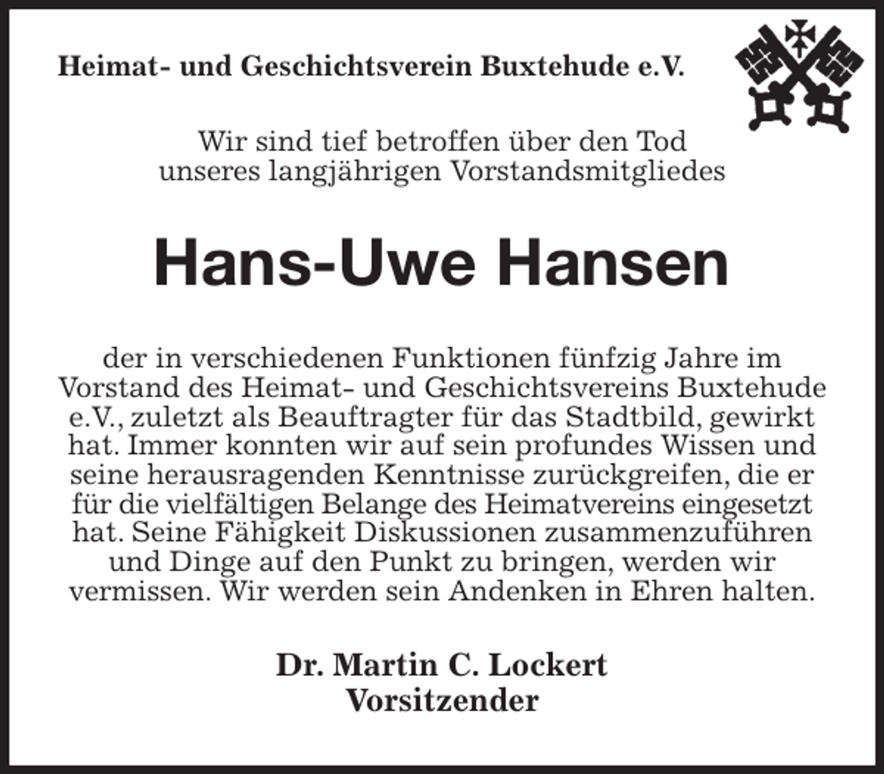 <p>Heimat- und Geschichtsverein Buxtehude e.V.<br />Wir sind tief betroffen über den Tod<br />unseres langjährigen Vorstandsmitgliedes<br />Hans-Uwe Hansen<br />der in verschiedenen Funktionen fünfzig Jahre im<br />Vorstand des Heimat- und Geschichtsvereins Buxtehude e.V., zuletzt als Beauftragter für das Stadtbild, gewirkt hat. Immer konnten wir auf sein profundes Wissen und seine herausragenden Kenntnisse zurückgreifen, die er für die vielfältigen Belange des Heimatvereins eingesetzt hat. Seine Fähigkeit Diskussionen zusammenzuführen und Dinge auf den Punkt zu bringen, werden wir<br />vermissen. Wir werden sein Andenken in Ehren halten.<br />Dr. Martin C. Lockert<br />Vorsitzender</p>