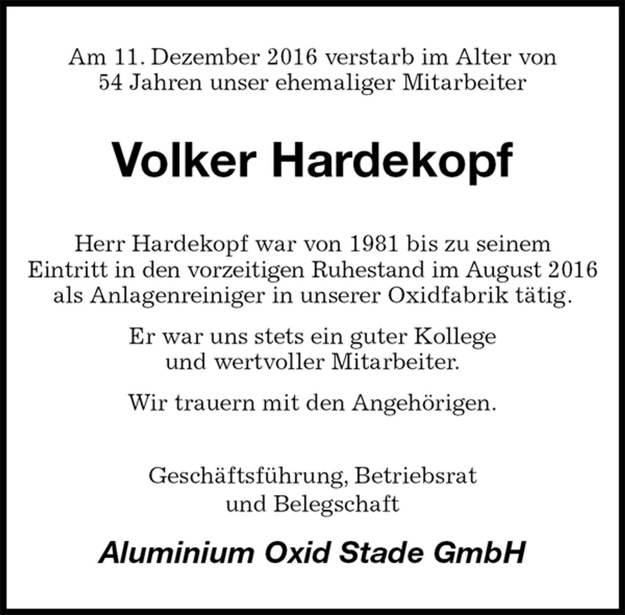 <p>Am 11. Dezember 2016 verstarb im Alter von<br />54 Jahren unser ehemaliger Mitarbeiter<br />Volker Hardekopf<br />Herr Hardekopf war von 1981 bis zu seinem<br />Eintritt in den vorzeitigen Ruhestand im August 2016<br />als Anlagenreiniger in unserer Oxidfabrik tätig.<br />Er war uns stets ein guter Kollege<br />und wertvoller Mitarbeiter.<br />Wir trauern mit den Angehörigen.<br />Geschäftsführung, Betriebsrat<br />und Belegschaft<br />Aluminium Oxid Stade GmbH</p>