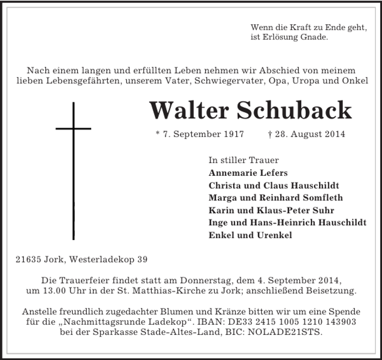 <p>Wenn die Kraft zu Ende geht,<br />ist Erlösung Gnade.</p><p>Nach einem langen und erfüllten Leben nehmen wir Abschied von meinem<br />lieben Lebensgefährten, unserem Vater, Schwiegervater, Opa, Uropa und Onkel<br />Walter Schuback<br />* 7. September 1917 † 28. August 2014<br />In stiller Trauer<br />Annemarie Lefers<br />Christa und Claus Hauschildt<br />Marga und Reinhard Somfleth<br />Karin und Klaus-Peter Suhr<br />Inge und Hans-Heinrich Hauschildt<br />Enkel und Urenkel<br />21635 Jork, Westerladekop 39</p><p>Die Trauerfeier findet statt am Donnerstag, dem 4. September 2014,<br />um 13.00 Uhr in der St. Matthias-Kirche zu Jork; anschließend Beisetzung.</p><p>Anstelle freundlich zugedachter Blumen und Kränze bitten wir um eine Spende für die „Nachmittagsrunde Ladekop“. IBAN: DE33 2415 1005 1210 143903<br />bei der Sparkasse Stade-Altes-Land, BIC: NOLADE21STS.</p>