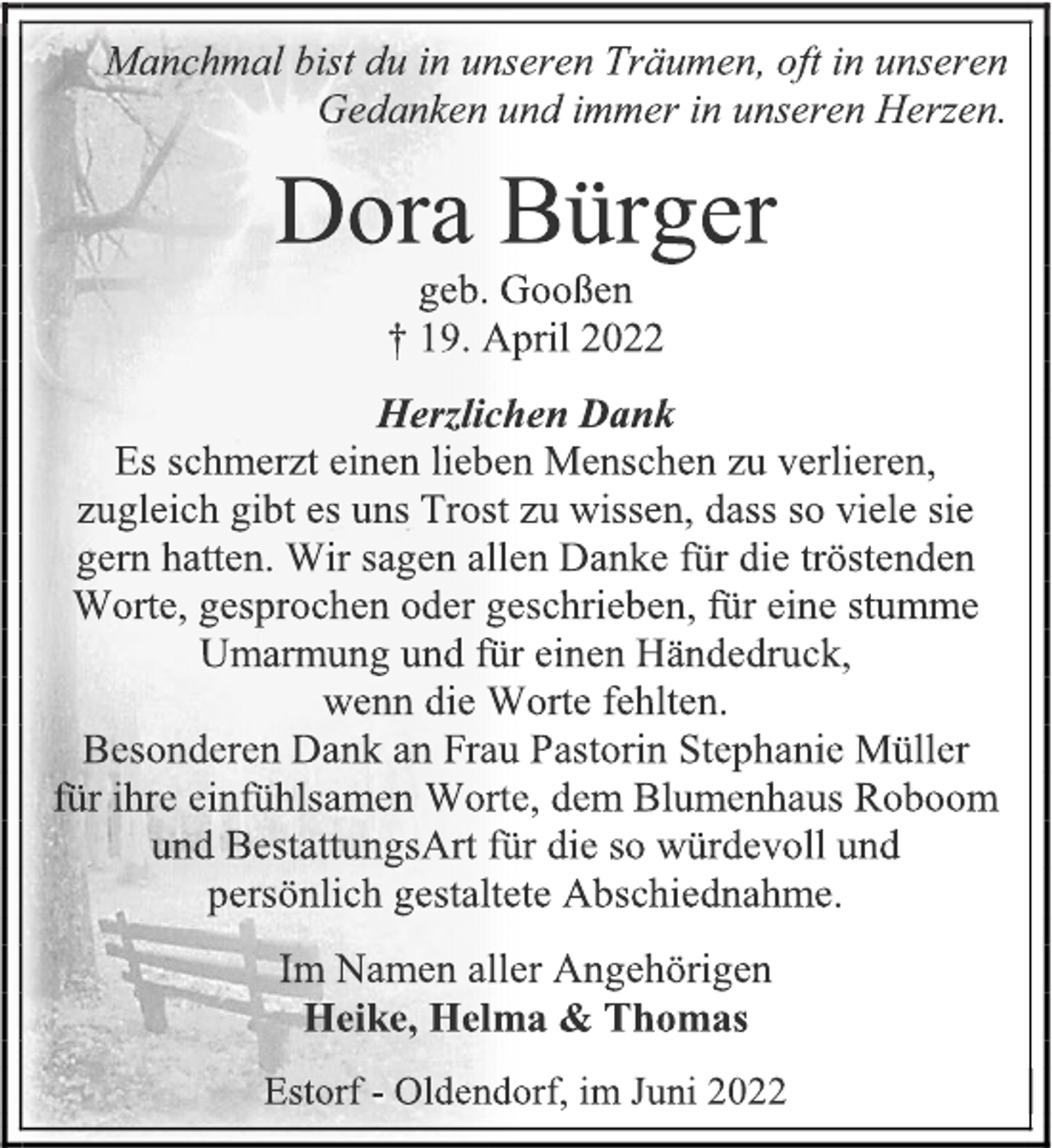 <p>Manchmal bist du in unseren Träumen, oft in unseren<br />Gedanken und immer in unseren Herzen.<br />Dora Bürger<br />geb. Gooßen<br />† 19. April 2022<br />Herzlichen Dank<br />Es schmerzt einen lieben Menschen zu verlieren,<br />zugleich gibt es uns Trost zu wissen, dass so viele sie<br />gern hatten. Wir sagen allen Danke für die tröstenden<br />Worte, gesprochen oder geschrieben, für eine stumme<br />Umarmung und für einen Händedruck,<br />wenn die Worte fehlten.<br />Besonderen Dank an Frau Pastorin Stephanie Müller<br />für ihre einfühlsamen Worte, dem Blumenhaus Roboom<br />und BestattungsArt für die so würdevoll und<br />persönlich gestaltete Abschiednahme.<br />Im Namen aller Angehörigen<br />Heike, Helma &amp; Thomas<br />Estorf - Oldendorf, im Juni 2022</p>
