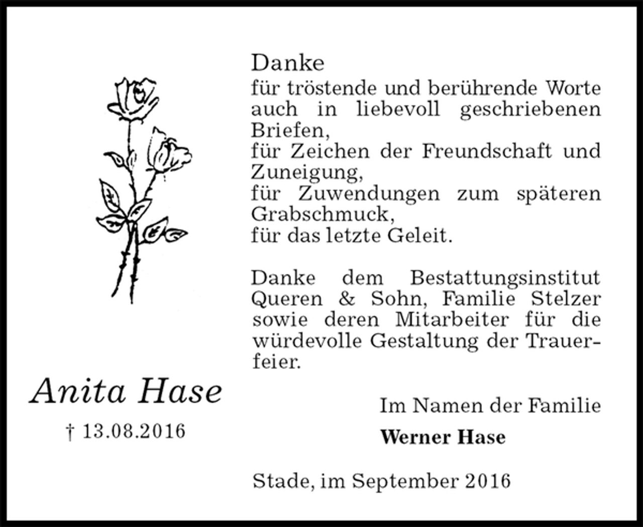 <p>Danke<br />für tröstende und berührende Worte<br />auch in liebevoll geschriebenen Briefen,<br />für Zeichen der Freundschaft und Zuneigung,<br />für Zuwendungen zum späteren Grabschmuck,<br />für das letzte Geleit.</p><p>Danke dem Bestattungsinstitut Queren &amp; Sohn, Familie Stelzer<br />sowie deren Mitarbeiter für die würdevolle Gestaltung der Trauerfeier.<br />Im Namen der Familie<br />Werner Hase<br />Stade, im September 2016</p><p>Anita Hase<br />† 13.08.2016</p>