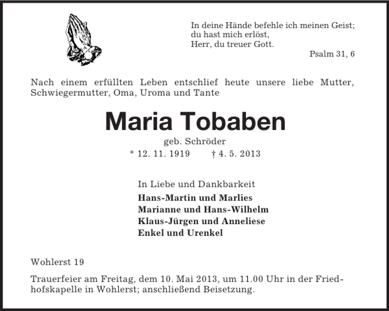 <p>In deine Hände befehle ich meinen Geist;<br />du hast mich erlöst,<br />Herr, du treuer Gott.<br />Psalm 31, 6<br />Nach einem erfüllten Leben entschlief heute unsere liebe Mutter,<br />Schwiegermutter, Oma, Uroma und Tante<br />Maria Tobaben<br />geb. Schröder<br />* 12. 11. 1919 † 4. 5. 2013<br />In Liebe und Dankbarkeit<br />Hans-Martin und Marlies<br />Marianne und Hans-Wilhelm<br />Klaus-Jürgen und Anneliese<br />Enkel und Urenkel<br />Wohlerst 19<br />Trauerfeier am Freitag, dem 10. Mai 2013, um 11.00 Uhr in der Fried-<br />hofskapelle in Wohlerst; anschließend Beisetzung.</p>