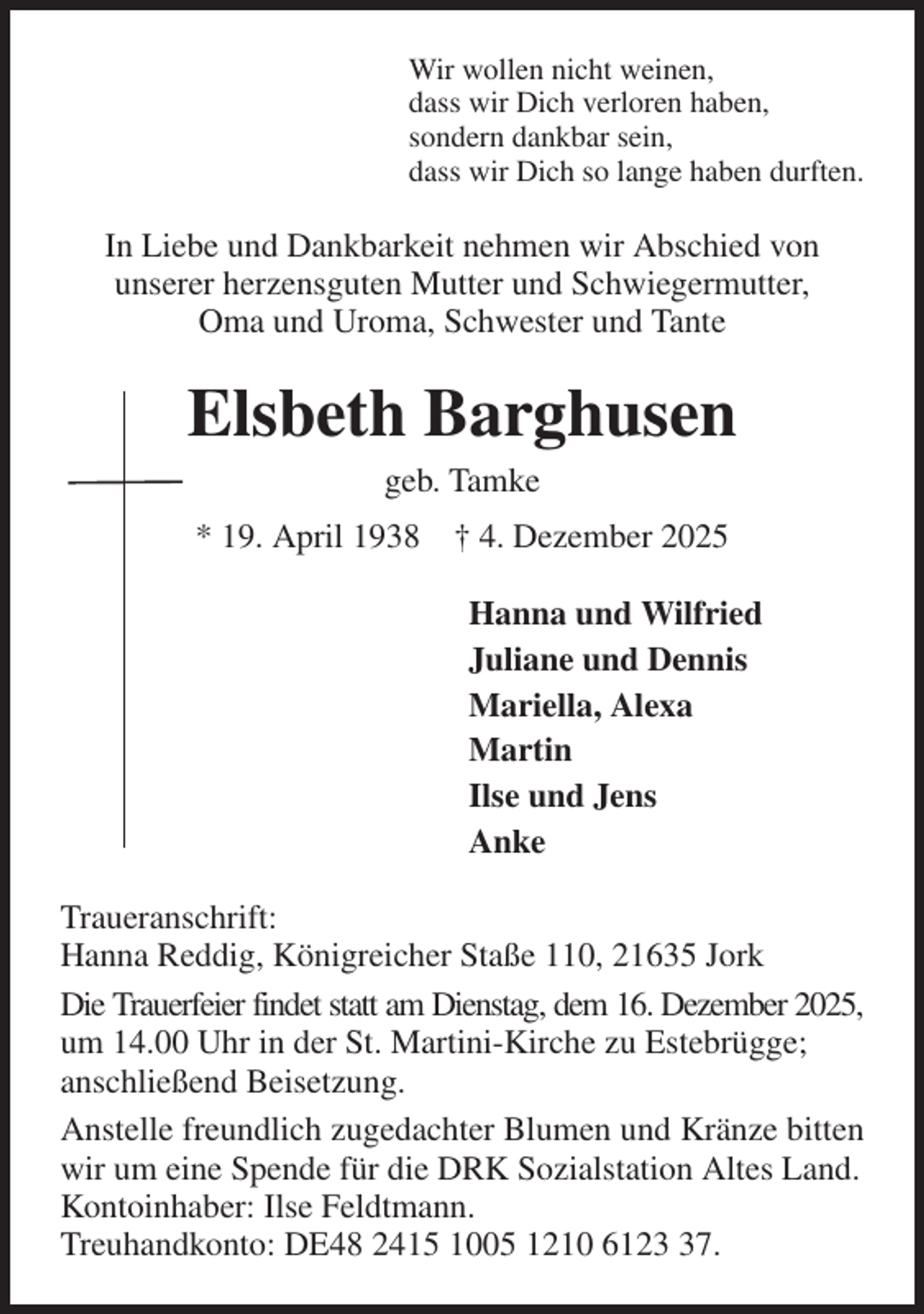 <p>Wir wollen nicht weinen,<br />dass wir Dich verloren haben,<br />sondern dankbar sein,<br />dass wir Dich so lange haben durften.<br />In Liebe und Dankbarkeit nehmen wir Abschied von<br />unserer herzensguten Mutter und Schwiegermutter,<br />Oma und Uroma, Schwester und Tante<br />Elsbeth Barghusen<br />geb. Tamke<br />* 19. April 1938 † 4. Dezember 2025<br />Hanna und Wilfried<br />Juliane und Dennis<br />Mariella, Alexa<br />Martin<br />Ilse und Jens<br />Anke<br />Traueranschrift:<br />Hanna Reddig, Königreicher Staße 110, 21635 Jork<br />Die Trauerfeier findet statt am Dienstag, dem 16. Dezember 2025,<br />um 14.00 Uhr in der St. Martini-Kirche zu Estebrügge;<br />anschließend Beisetzung.<br />Anstelle freundlich zugedachter Blumen und Kränze bitten wir um eine Spende für die DRK Sozialstation Altes Land.<br />Kontoinhaber: Ilse Feldtmann.<br />Treuhandkonto: DE48 2415 1005 1210 6123 37.</p>