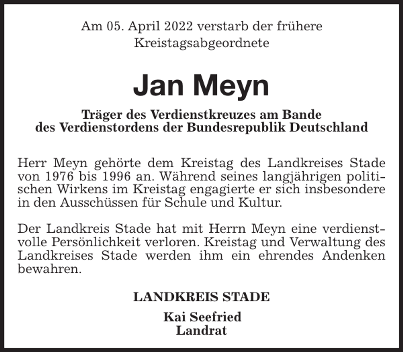 <p>Am 05. April 2022 verstarb der frühere<br />Kreistagsabgeordnete</p>
<p>Jan Meyn<br />Träger des Verdienstkreuzes am Bande<br />des Verdienstordens der Bundesrepublik Deutschland</p>
<p>Herr Meyn gehörte dem Kreistag des Landkreises Stade von 1976 bis 1996 an. Während seines langjährigen politischen Wirkens im Kreistag engagierte er sich insbesondere in den Ausschüssen für Schule und Kultur.</p>
<p>Der Landkreis Stade hat mit Herrn Meyn eine verdienstvolle Persönlichkeit verloren. Kreistag und Verwaltung des Landkreises Stade werden ihm ein ehrendes Andenken<br />bewahren.<br />LANDKREIS STADE<br />Kai Seefried<br />Landrat</p>