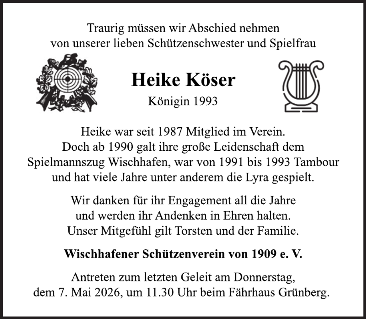 <p>Traurig müssen wir Abschied nehmen<br />von unserer lieben Schützenschwester und Spielfrau<br />Heike Köser<br />Königin 1993<br />Heike war seit 1987 Mitglied im Verein.<br />Doch ab 1990 galt ihre große Leidenschaft dem Spielmannszug Wischhafen, war von 1991 bis 1993 Tambour und hat viele Jahre unter anderem die Lyra gespielt.<br />Wir danken für ihr Engagement all die Jahre und werden ihr Andenken in Ehren halten.<br />Unser Mitgefühl gilt Torsten und der Familie.<br />Wischhafener Schützenverein von 1909 e. V.<br />Antreten zum letzten Geleit am Donnerstag,<br />dem 7. Mai 2026, um 11. 30 Uhr beim Fährhaus Grünberg.</p>