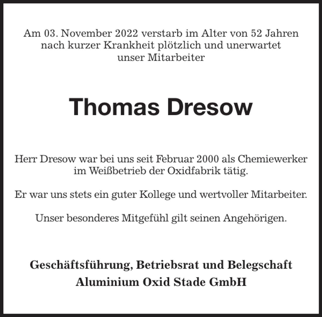 <p>Am 03. November 2022 verstarb im Alter von 52 Jahren nach kurzer Krankheit plötzlich und unerwartet<br />unser Mitarbeiter<br />Thomas Dresow<br />Herr Dresow war bei uns seit Februar 2000 als Chemiewerker<br />im Weißbetrieb der Oxidfabrik tätig.</p><p>Er war uns stets ein guter Kollege und wertvoller Mitarbeiter.</p><p>Unser besonderes Mitgefühl gilt seinen Angehörigen.<br />Geschäftsführung, Betriebsrat und Belegschaft<br />Aluminium Oxid Stade GmbH</p>