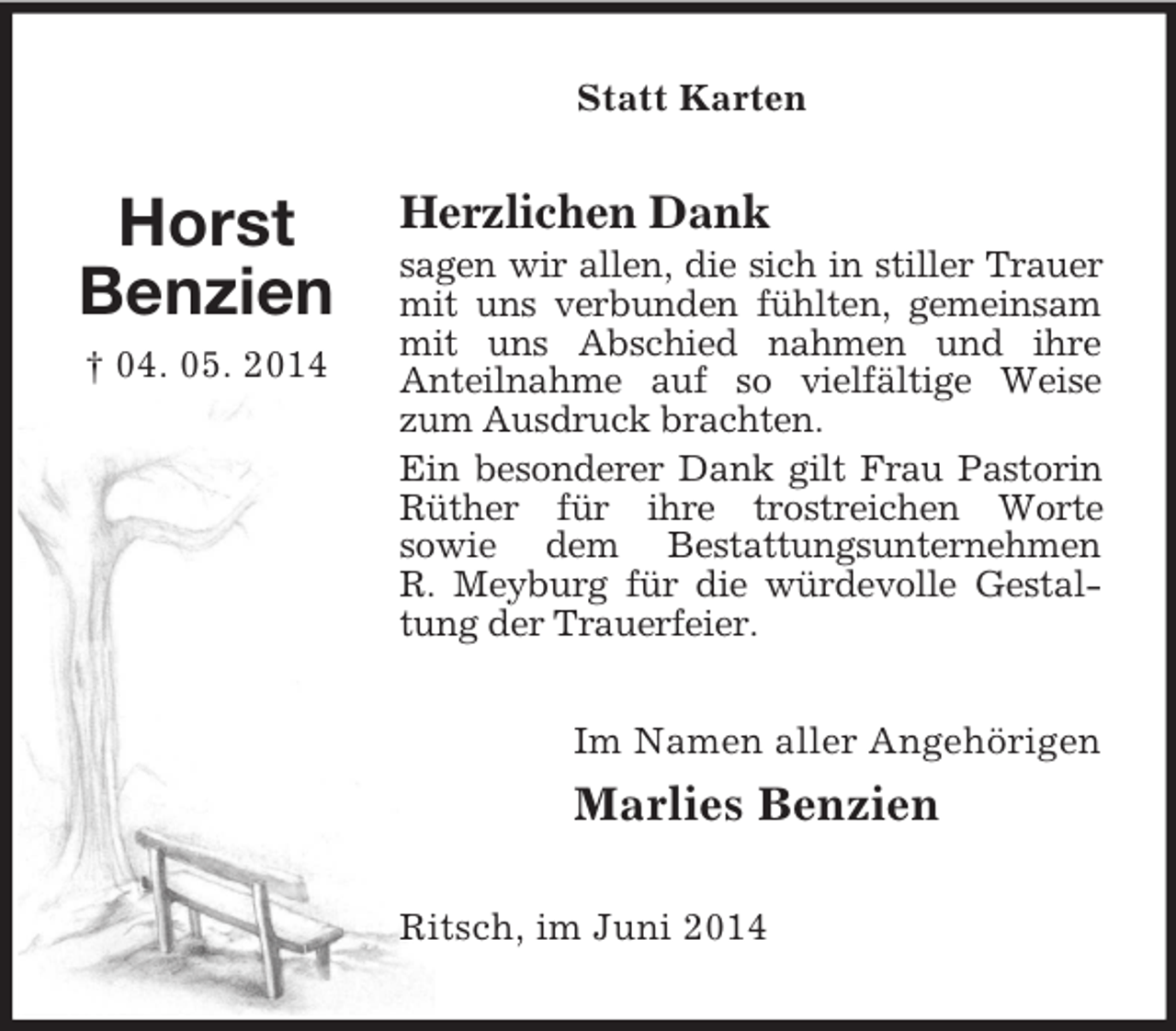 <p>Horst<br />Benzien<br />† 04. 05. 2014<br />Statt Karten<br />Herzlichen Dank<br />sagen wir allen, die sich in stiller Trauer mit uns verbunden fühlten, gemeinsam mit uns Abschied nahmen und ihre<br />Anteilnahme auf so vielfältige Weise zum Ausdruck brachten.<br />Ein besonderer Dank gilt Frau Pastorin Rüther für ihre trostreichen Worte<br />sowie dem Bestattungsunternehmen<br />R. Meyburg für die würdevolle Gestaltung der Trauerfeier.<br />Im Namen aller Angehörigen<br />Marlies Benzien<br />Ritsch, im Juni 2014</p>