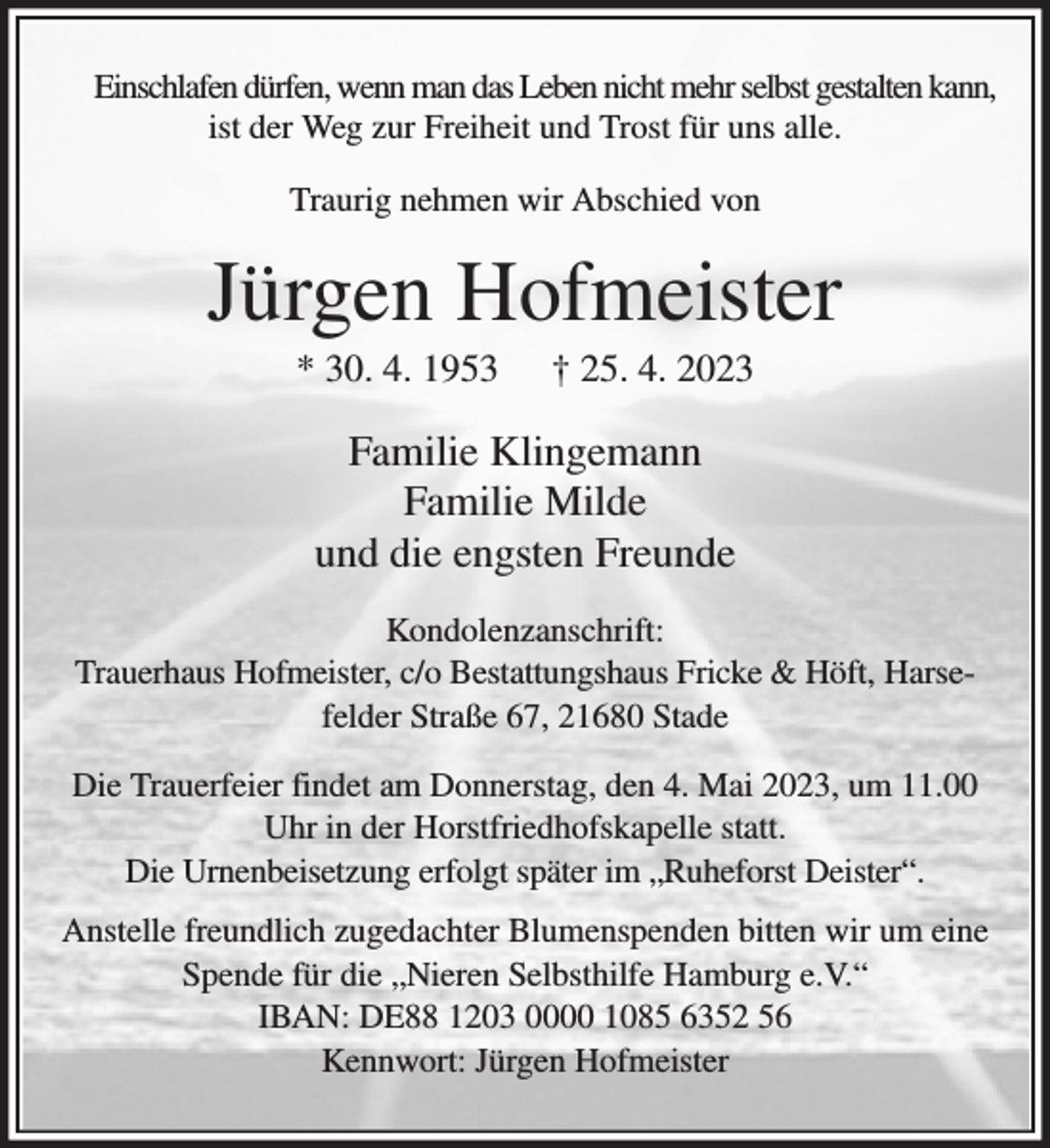 <p>Einschlafen dürfen, wenn man das Leben nicht mehr selbst gestalten kann,<br />ist der Weg zur Freiheit und Trost für uns alle.<br />Traurig nehmen wir Abschied von<br />Jürgen Hofmeister<br />* 30. 4. 1953 † 25. 4. 2023<br />Familie Klingemann<br />Familie Milde<br />und die engsten Freunde<br />Kondolenzanschrift:<br />Trauerhaus Hofmeister, c/o Bestattungshaus Fricke &amp; Höft, Harsefelder Straße 67, 21680 Stade<br />Die Trauerfeier findet am Donnerstag, den 4. Mai 2023, um 11.00 Uhr in der Horstfriedhofskapelle statt.<br />Die Urnenbeisetzung erfolgt später im „Ruheforst Deister“.<br />Anstelle freundlich zugedachter Blumenspenden bitten wir um eine Spende für die „Nieren Selbsthilfe Hamburg e.V.“<br />IBAN: DE88 1203 0000 1085 6352 56<br />Kennwort: Jürgen Hofmeister</p>