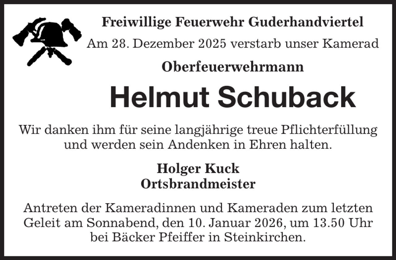 <p>Freiwillige Feuerwehr Guderhandviertel<br />Am 28. Dezember 2025 verstarb unser Kamerad<br />Oberfeuerwehrmann<br />Helmut Schuback<br />Wir danken ihm für seine langjährige treue Pflichterfüllung<br />und werden sein Andenken in Ehren halten.<br />Holger Kuck<br />Ortsbrandmeister<br />Antreten der Kameradinnen und Kameraden zum letzten Geleit am Sonnabend, den 10. Januar 2026, um 13.50 Uhr bei Bäcker Pfeiffer in Steinkirchen.</p>