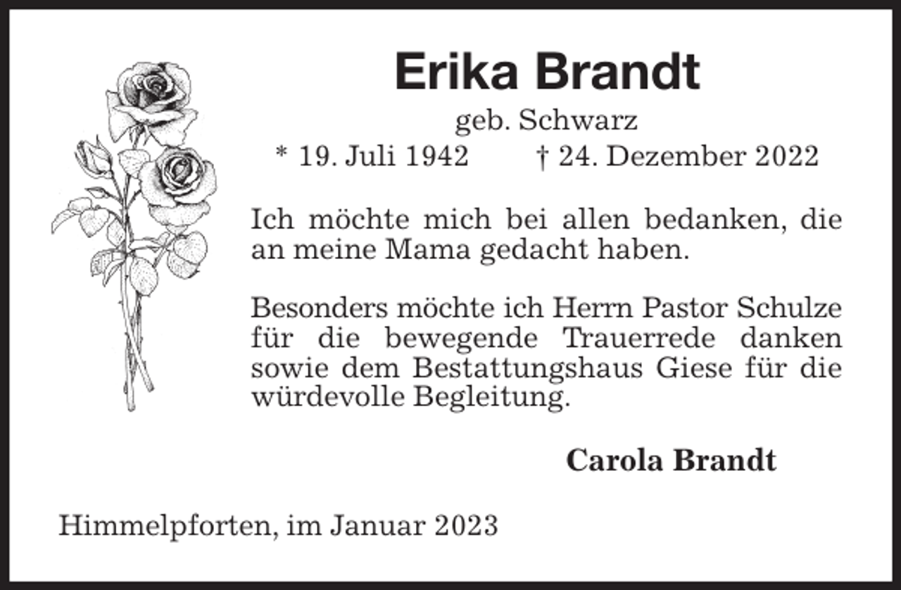 <p>Erika Brandt<br />geb. Schwarz<br />* 19. Juli 1942 † 24. Dezember 2022<br />Ich möchte mich bei allen bedanken, die an meine Mama gedacht haben.</p><p>Besonders möchte ich Herrn Pastor Schulze<br />für die bewegende Trauerrede danken<br />sowie dem Bestattungshaus Giese für die würdevolle Begleitung.<br />Carola Brandt<br />Himmelpforten, im Januar 2023</p>