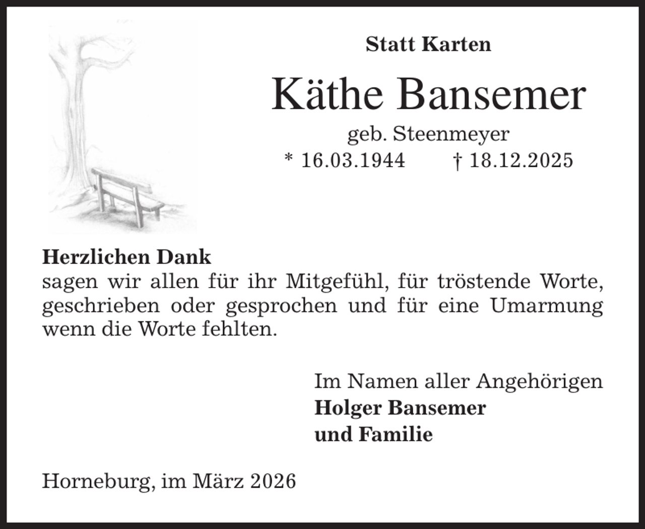 <p>Statt Karten<br />Käthe Bansemer<br />geb. Steenmeyer<br />* 16.03.1944 † 18.12.2025</p><p>Herzlichen Dank<br />sagen wir allen für ihr Mitgefühl, für tröstende Worte, geschrieben oder gesprochen und für eine Umarmung wenn die Worte fehlten.<br />Im Namen aller Angehörigen<br />Holger Bansemer<br />und Familie<br />Horneburg, im März 2026</p>