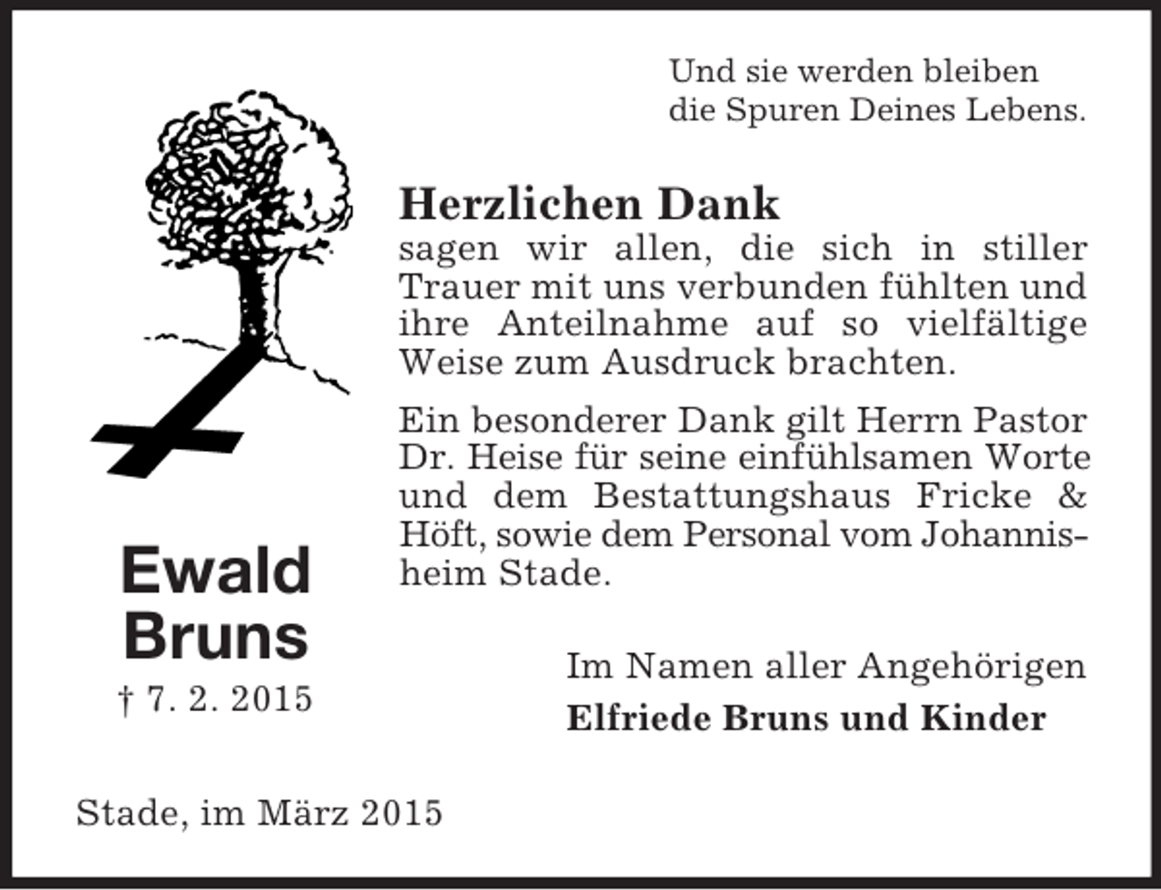 <p>Ewald Bruns<br />† 7. 2. 2015<br />Und sie werden bleiben<br />die Spuren Deines Lebens.<br />Herzlichen Dank<br />sagen wir allen, die sich in stiller Trauer mit uns verbunden fühlten und ihre Anteilnahme auf so vielfältige Weise zum Ausdruck brachten.<br />Ein besonderer Dank gilt Herrn Pastor<br />Dr. Heise für seine einfühlsamen Worte<br />und dem Bestattungshaus Fricke</p>