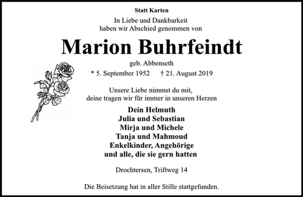 <p>Statt Karten<br />In Liebe und Dankbarkeit<br />haben wir Abschied genommen von<br />Marion Buhrfeindt<br />geb. Abbenseth<br />* 5. September 1952 † 21. August 2019<br />Unsere Liebe nimmst du mit,<br />deine tragen wir für immer in unseren Herzen<br />Dein Helmuth<br />Julia und Sebastian<br />Mirja und Michele<br />Tanja und Mahmoud<br />Enkelkinder, Angehörige<br />und alle, die sie gern hatten<br />Drochtersen, Triftweg 14<br />Die Beisetzung hat in aller Stille stattgefunden.</p>