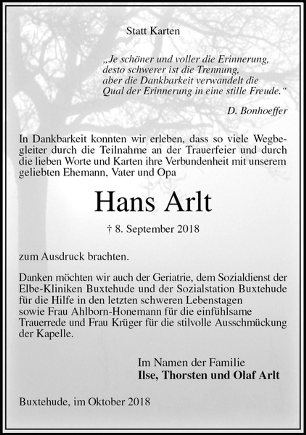 <p>Statt Karten<br />„Je schöner und voller die Erinnerung,<br />desto schwerer ist die Trennung,<br />aber die Dankbarkeit verwandelt die<br />Qual der Erinnerung in eine stille Freude.“</p><p>D. Bonhoeffer<br />In Dankbarkeit konnten wir erleben, dass so viele Wegbegleiter durch die Teilnahme an der Trauerfeier und durch die lieben Worte und Karten ihre Verbundenheit mit unserem<br />geliebten Ehemann, Vater und Opa<br />Hans Arlt<br />† 8. September 2018<br />zum Ausdruck brachten.</p><p>Danken möchten wir auch der Geriatrie, dem Sozialdienst der<br />Elbe-Kliniken Buxtehude und der Sozialstation Buxtehude für die Hilfe in den letzten schweren Lebenstagen<br />sowie Frau Ahlborn-Honemann für die einfühlsame<br />Trauerrede und Frau Krüger für die stilvolle Ausschmückung<br />der Kapelle.<br />Im Namen der Familie<br />Ilse, Thorsten und Olaf Arlt<br />Buxtehude, im Oktober 2018</p>