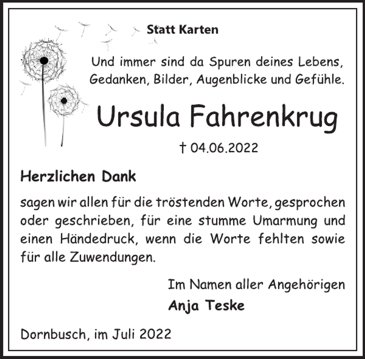 <p>Statt Karten<br />Und immer sind da Spuren deines Lebens,<br />Gedanken, Bilder, Augenblicke und Gefühle.<br />Ursula Fahrenkrug<br />† 04.06.2022<br />Herzlichen Dank<br />sagen wir allen für die tröstenden Worte, gesprochen<br />oder geschrieben, für eine stumme Umarmung und<br />einen Händedruck, wenn die Worte fehlten sowie<br />für alle Zuwendungen.<br />Im Namen aller Angehörigen<br />Anja Teske<br />Dornbusch, im Juli 2022</p>