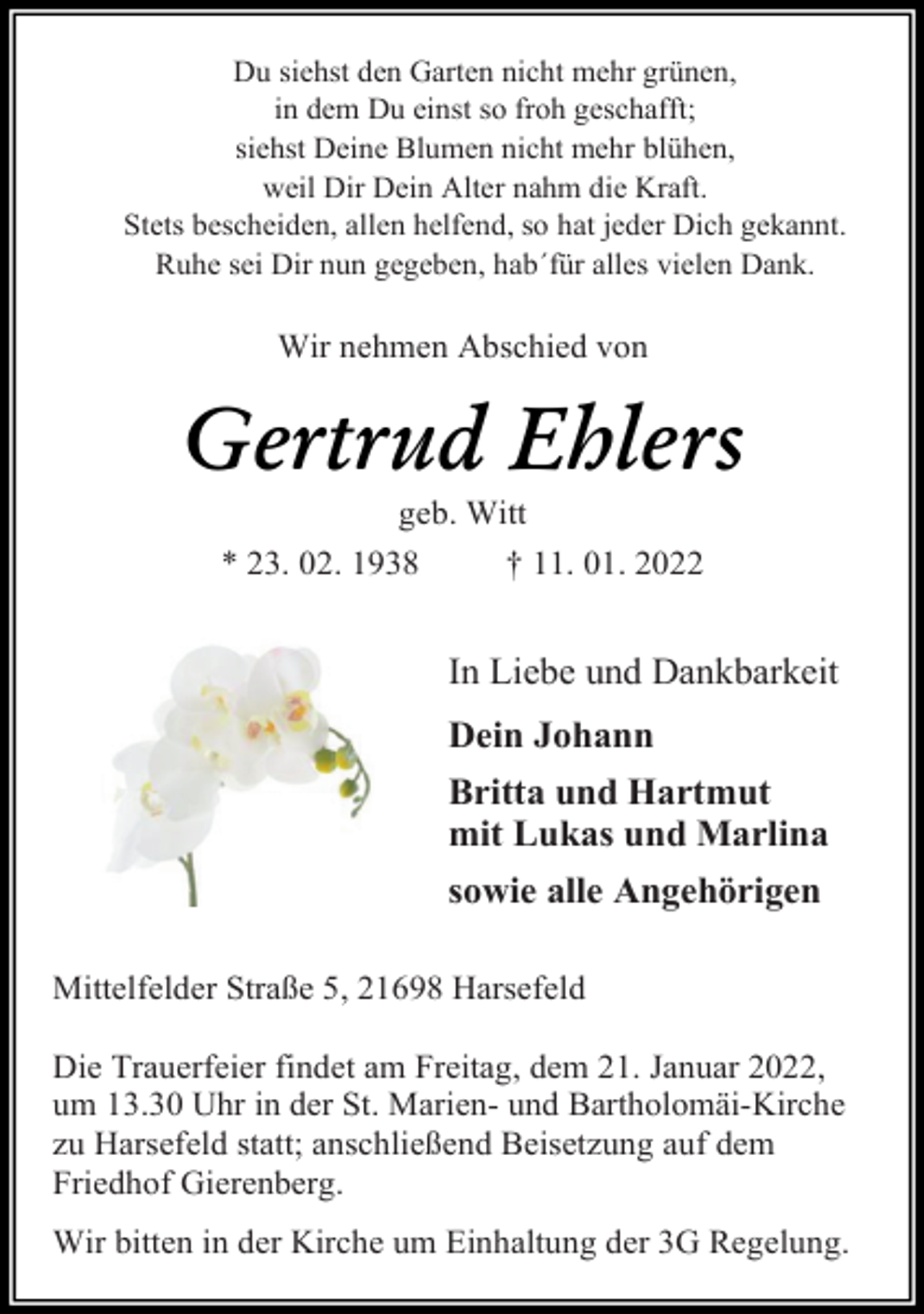 <p>Du siehst den Garten nicht mehr grünen,<br />in dem Du einst so froh geschafft;<br />siehst Deine Blumen nicht mehr blühen,<br />weil Dir Dein Alter nahm die Kraft.<br />Stets bescheiden, allen helfend, so hat jeder Dich gekannt.<br />Ruhe sei Dir nun gegeben, hab´für alles vielen Dank.<br />Wir nehmen Abschied von<br />Gertrud Ehlers<br />geb. Witt<br />* 23. 02. 1938 † 11. 01. 2022<br />In Liebe und Dankbarkeit<br />Dein Johann<br />Britta und Hartmut<br />mit Lukas und Marlina<br />sowie alle Angehörigen<br />Mittelfelder Straße 5, 21698 Harsefeld<br />Die Trauerfeier findet am Freitag, dem 21. Januar 2022,<br />um 13.30 Uhr in der St. Marien- und Bartholomäi-Kirche<br />zu Harsefeld statt; anschließend Beisetzung auf dem<br />Friedhof Gierenberg.<br />Wir bitten in der Kirche um Einhaltung der 3G Regelung.</p>