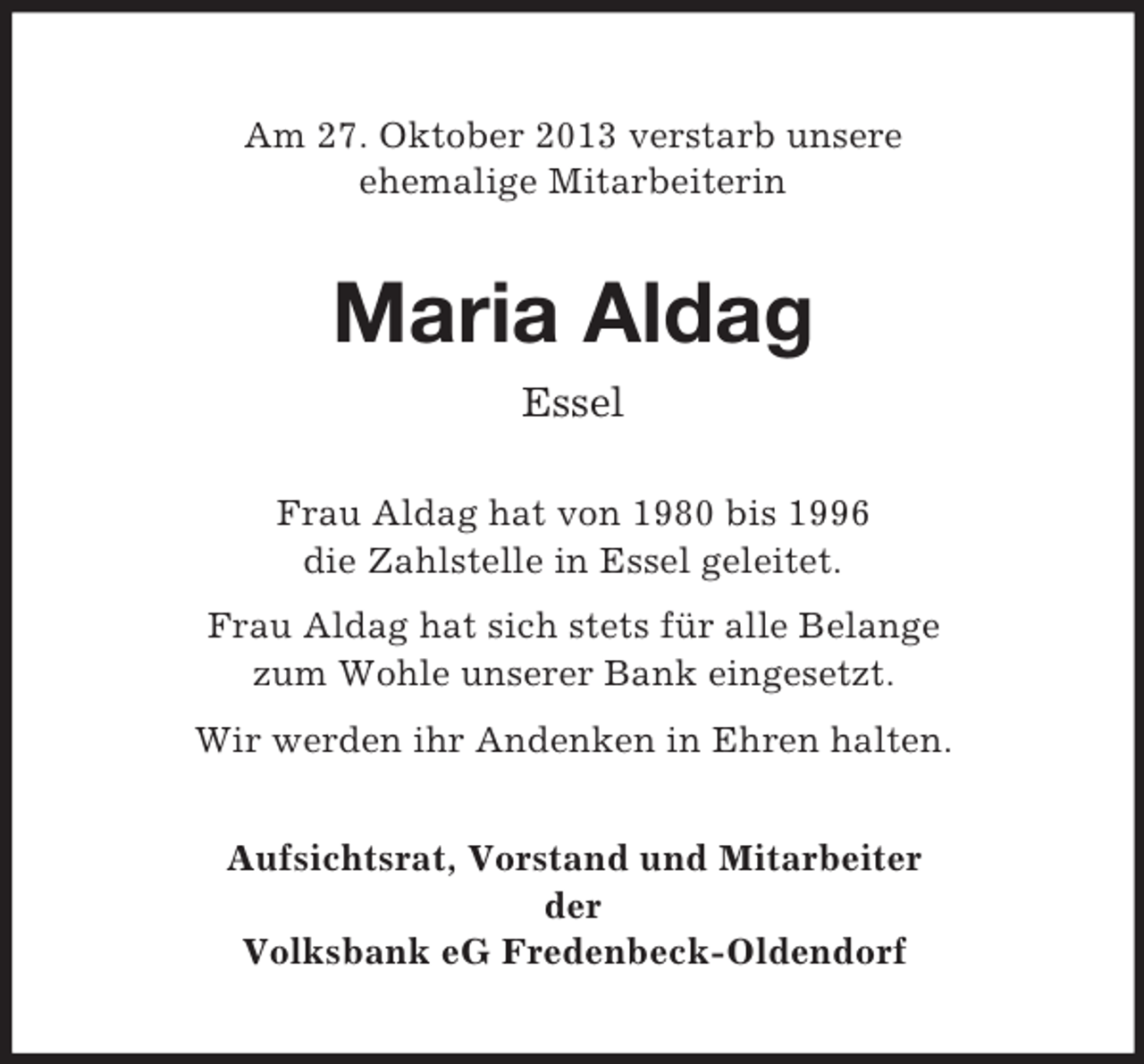 <p>Am 27. Oktober 2013 verstarb unsere<br />ehemalige Mitarbeiterin</p><p>Maria Aldag<br />Essel<br />Frau Aldag hat von 1980 bis 1996<br />die Zahlstelle in Essel geleitet.<br />Frau Aldag hat sich stets für alle Belange<br />zum Wohle unserer Bank eingesetzt.<br />Wir werden ihr Andenken in Ehren halten.<br />Aufsichtsrat, Vorstand und Mitarbeiter<br />der<br />Volksbank eG Fredenbeck-Oldendorf</p>