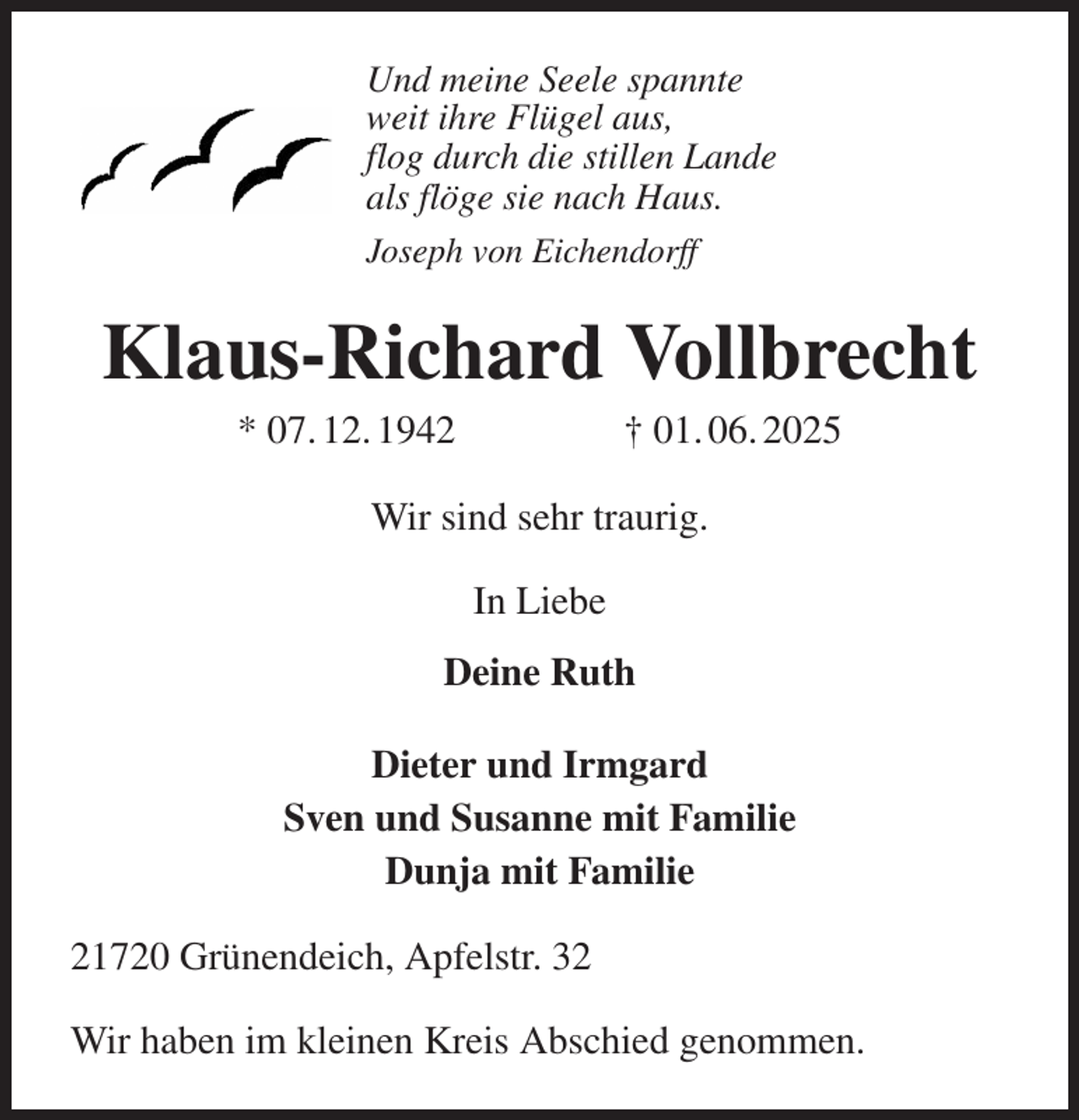 <p>Und meine Seele spannte<br />weit ihre Flügel aus,<br />flog durch die stillen Lande<br />als flöge sie nach Haus.<br />Joseph von Eichendorff<br />Klaus-Richard Vollbrecht<br />* 07. 12. 1942 † 01. 06. 2025<br />Wir sind sehr traurig.<br />In Liebe<br />Deine Ruth<br />Dieter und Irmgard<br />Sven und Susanne mit Familie<br />Dunja mit Familie<br />21720 Grünendeich, Apfelstr. 32<br />Wir haben im kleinen Kreis Abschied genommen.</p>