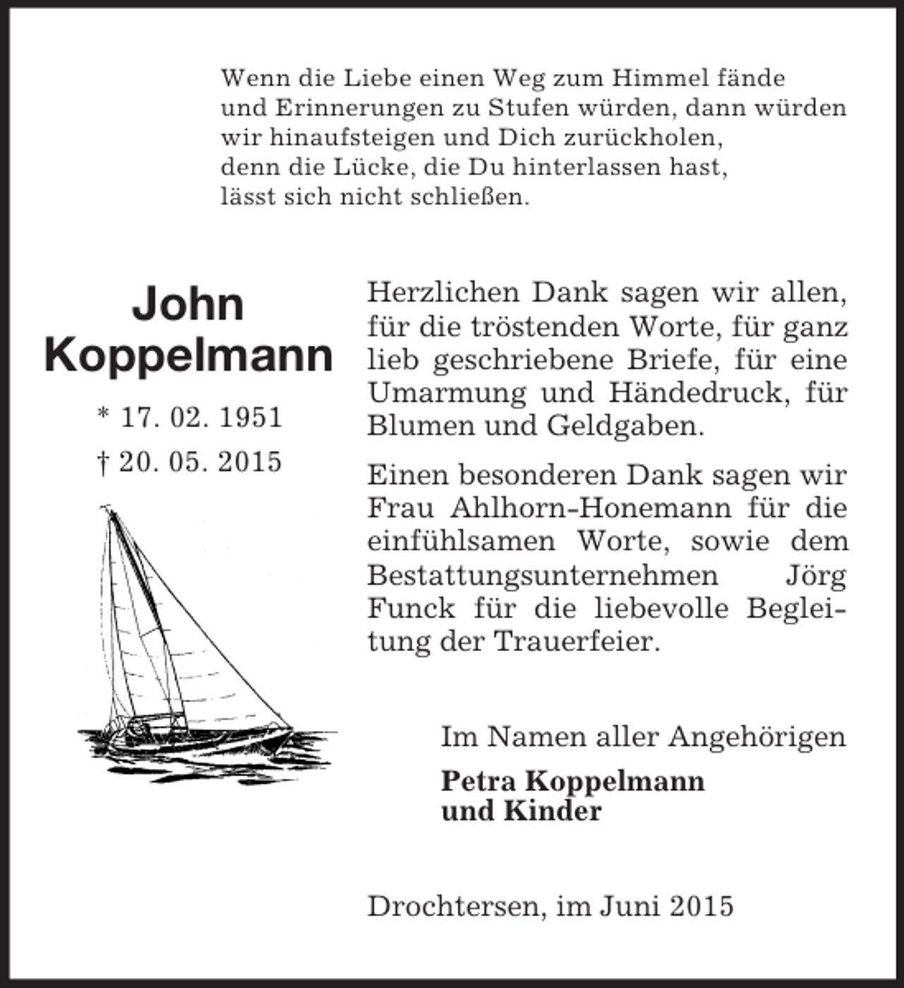 <p>John<br />Koppelmann<br />* 17. 02. 1951<br />† 20. 05. 2015<br />Wenn die Liebe einen Weg zum Himmel fände<br />und Erinnerungen zu Stufen würden, dann würden<br />wir hinaufsteigen und Dich zurückholen,<br />denn die Lücke, die Du hinterlassen hast,<br />lässt sich nicht schließen.<br />Herzlichen Dank sagen wir allen, für die tröstenden Worte, für ganz lieb geschriebene Briefe, für eine Umarmung und Händedruck, für Blumen und Geldgaben.<br />Einen besonderen Dank sagen wir Frau Ahlhorn-Honemann für die einfühlsamen Worte, sowie dem Bestattungsunternehmen Jörg Funck für die liebevolle Begleitung der Trauerfeier.<br />Im Namen aller Angehörigen<br />Petra Koppelmann<br />und Kinder<br />Drochtersen, im Juni 2015</p>