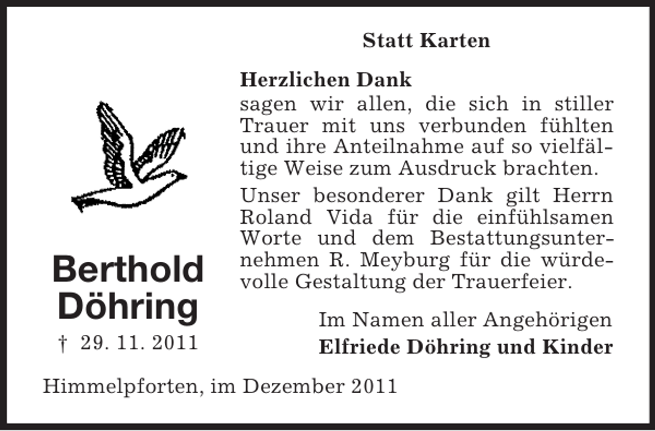 <p>Statt Karten</p><p>Berthold<br />Döhring<br />† 29. 11. 2011</p><p>Herzlichen Dank<br />sagen wir allen, die sich in stiller<br />Trauer mit uns verbunden fühlten<br />und ihre Anteilnahme auf so vielfältige Weise zum Ausdruck brachten.<br />Unser besonderer Dank gilt Herrn<br />Roland Vida für die einfühlsamen<br />Worte und dem Bestattungsunternehmen R. Meyburg für die würdevolle Gestaltung der Trauerfeier.<br />Im Namen aller Angehörigen<br />Elfriede Döhring und Kinder</p><p>Himmelpforten, im Dezember 2011</p>
