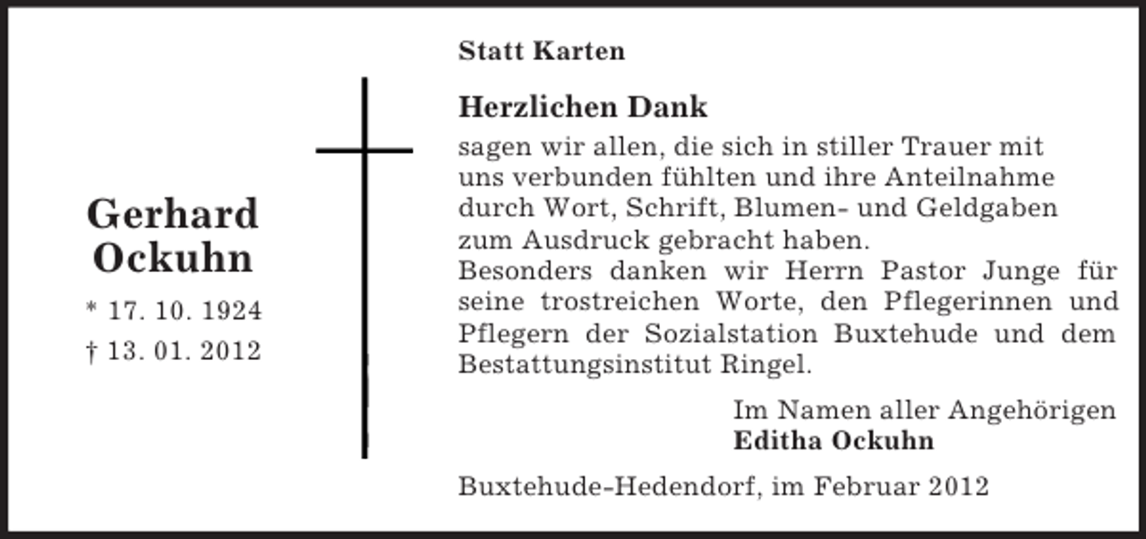 <p>Statt Karten</p><p>Herzlichen Dank</p><p>Gerhard<br />Ockuhn<br />* 17. 10. 1924<br />† 13. 01. 2012</p><p>sagen wir allen, die sich in stiller Trauer mit<br />uns verbunden fühlten und ihre Anteilnahme<br />durch Wort, Schrift, Blumen- und Geldgaben<br />zum Ausdruck gebracht haben.<br />Besonders danken wir Herrn Pastor Junge für<br />seine trostreichen Worte, den Pflegerinnen und<br />Pflegern der Sozialstation Buxtehude und dem<br />Bestattungsinstitut Ringel.<br />Im Namen aller Angehörigen<br />Editha Ockuhn<br />Buxtehude-Hedendorf, im Februar 2012</p>