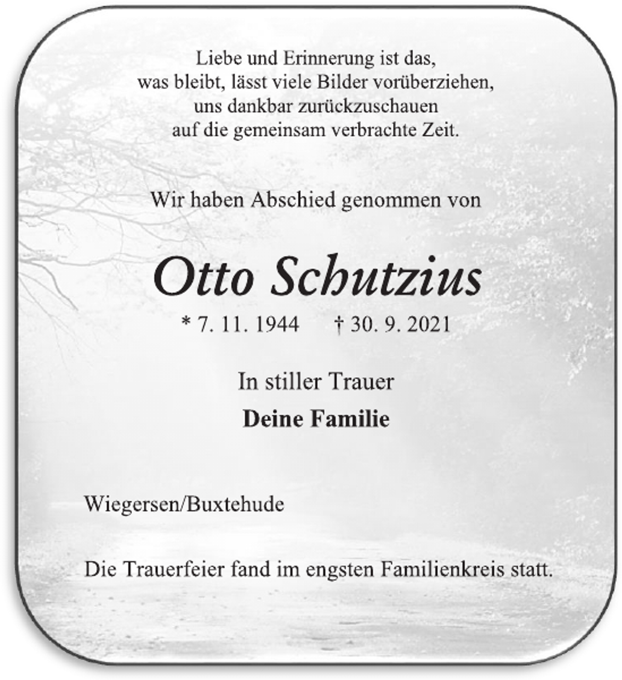 <p>Liebe und Erinnerung ist das,<br />was bleibt, lässt viele Bilder vorüberziehen,<br />uns dankbar zurückzuschauen<br />auf die gemeinsam verbrachte Zeit.<br />Wir haben Abschied genommen von<br />Otto Schutzius<br />* 7. 11. 1944 † 30. 9. 2021<br />In stiller Trauer<br />Deine Familie<br />Wiegersen/Buxtehude<br />Die Trauerfeier fand im engsten Familienkreis statt.</p>