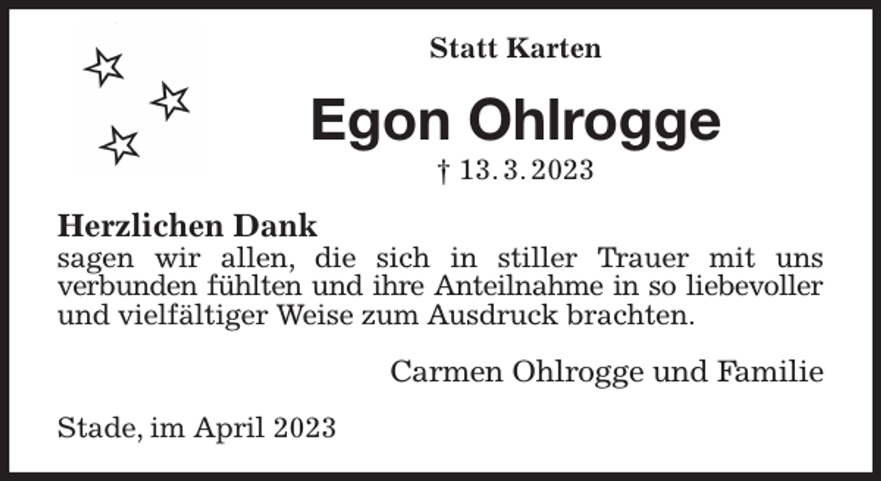 <p>Statt Karten<br />Egon Ohlrogge<br />† 13. 3. 2023<br />Herzlichen Dank<br />sagen wir allen, die sich in stiller Trauer mit uns<br />verbunden fühlten und ihre Anteilnahme in so liebevoller<br />und vielfältiger Weise zum Ausdruck brachten.<br />Carmen Ohlrogge und Familie<br />Stade, im April 2023</p>