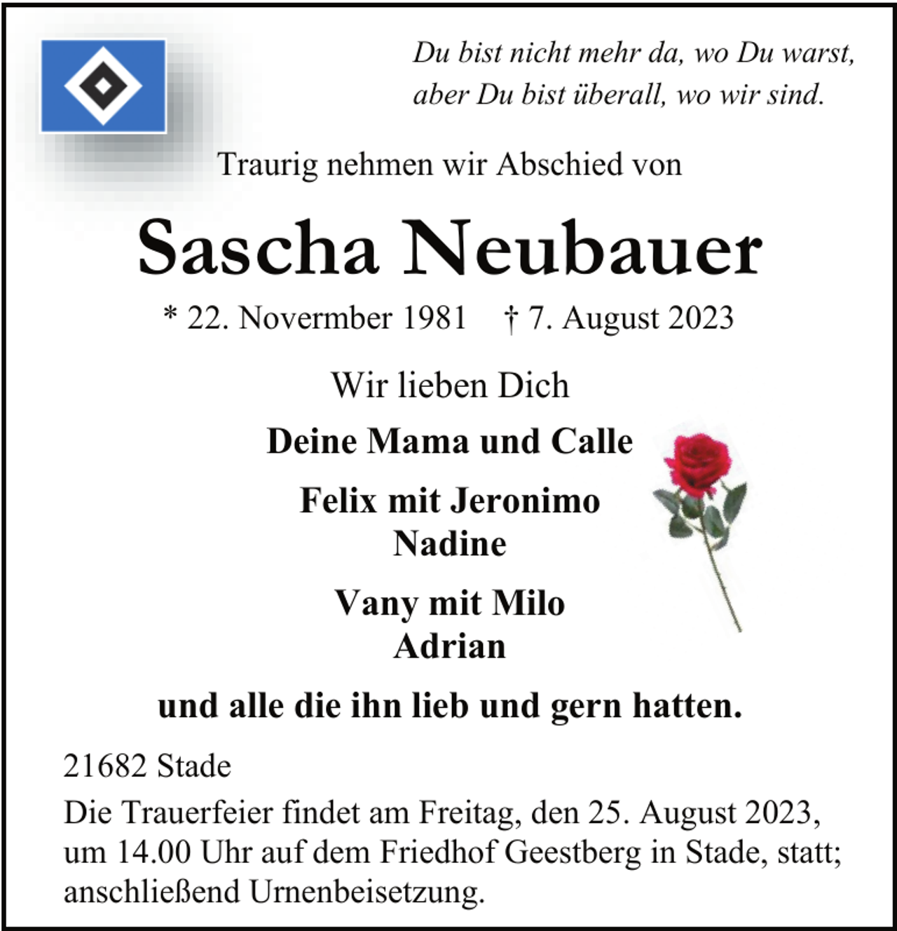 <p>Du bist nicht mehr da, wo Du warst,<br />aber Du bist überall, wo wir sind.<br />Traurig nehmen wir Abschied von<br />Sascha Neubauer<br />* 22. Novermber 1981 † 7. August 2023<br />Wir lieben Dich<br />Deine Mama und Calle<br />Felix mit Jeronimo<br />Nadine<br />Vany mit Milo<br />Adrian<br />und alle die ihn lieb und gern hatten.<br />21682 Stade<br />Die Trauerfeier findet am Freitag, den 25. August 2023,<br />um 14.00 Uhr auf dem Friedhof Geestberg in Stade, statt;<br />anschließend Urnenbeisetzung.</p>