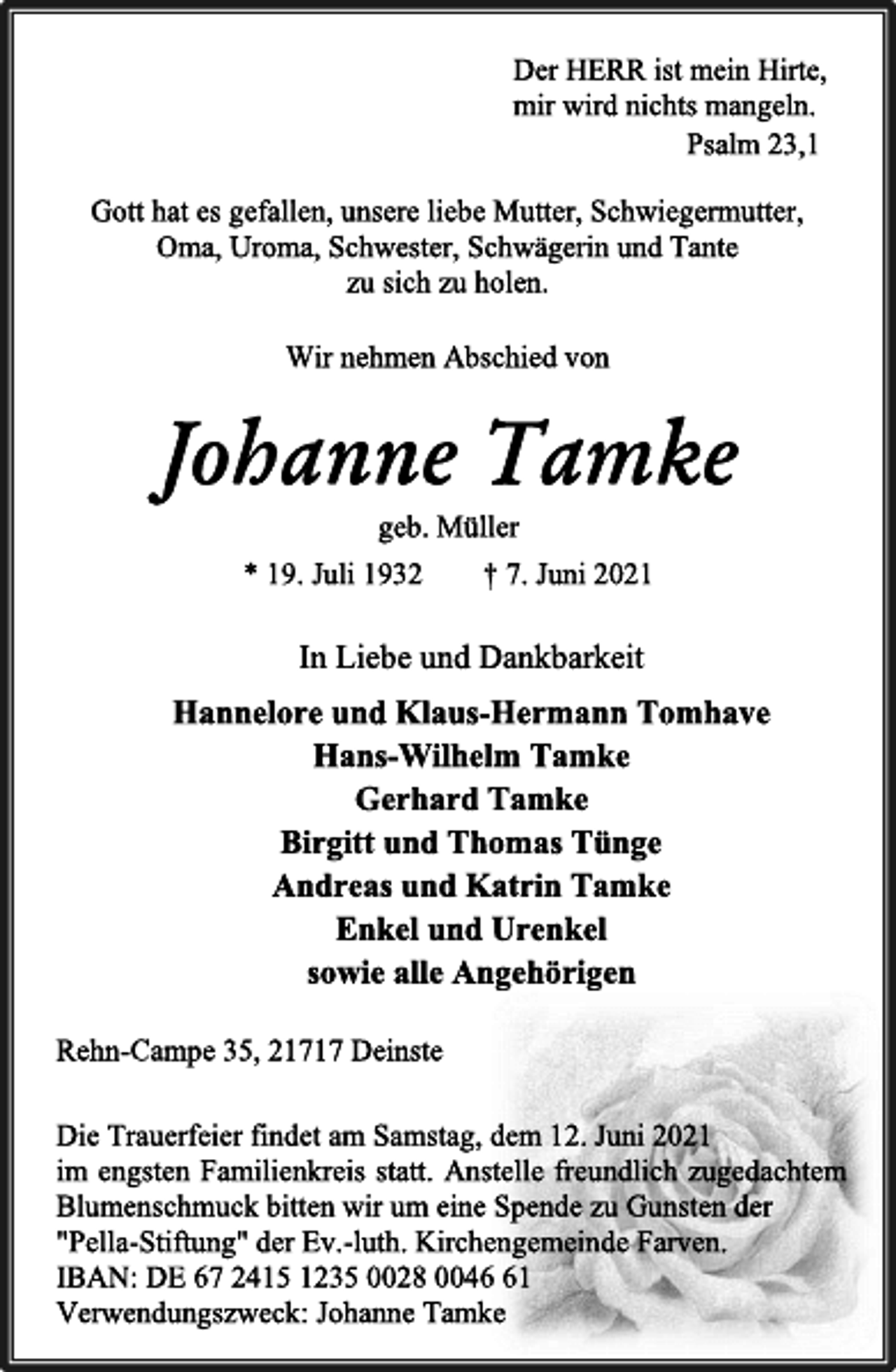 <p>Der HERR ist mein Hirte,</p>
<p>mir wird nichts mangeln.</p>
<p>Psalm 23,1</p>
<p>Die Trauerfeier findet am Samstag, dem 12. Juni 2021</p>
<p>im engsten Familienkreis statt. Anstelle freundlich zugedachtem<br />Blumenschmuck bitten wir um eine Spende zu Gunsten der</p>
<p>"Pella-Stiftung" der Ev.-luth. Kirchengemeinde Farven.</p>
<p>IBAN: DE 67 2415 1235 0028 0046 61</p>
<p>Verwendungszweck: Johanne Tamke</p>
<p>Rehn-Campe 35, 21717 Deinste</p>
<p>In Liebe und Dankbarkeit</p>
<p>Hannelore und Klaus-Hermann Tomhave</p>
<p>Hans-Wilhelm Tamke</p>
<p>Gerhard Tamke</p>
<p>Birgitt und Thomas Tünge</p>
<p>Andreas und Katrin Tamke</p>
<p>Enkel und Urenkel</p>
<p>sowie alle Angehörigen</p>
<p>Johanne Tamke</p>
<p>geb. Müller</p>
<p>* 19. Juli 1932 † 7. Juni 2021</p>
<p>Gott hat es gefallen, unsere liebe Mutter, Schwiegermutter,</p>
<p>Oma, Uroma, Schwester, Schwägerin und Tante</p>
<p>zu sich zu holen.</p>
<p>Wir nehmen Abschied von</p>