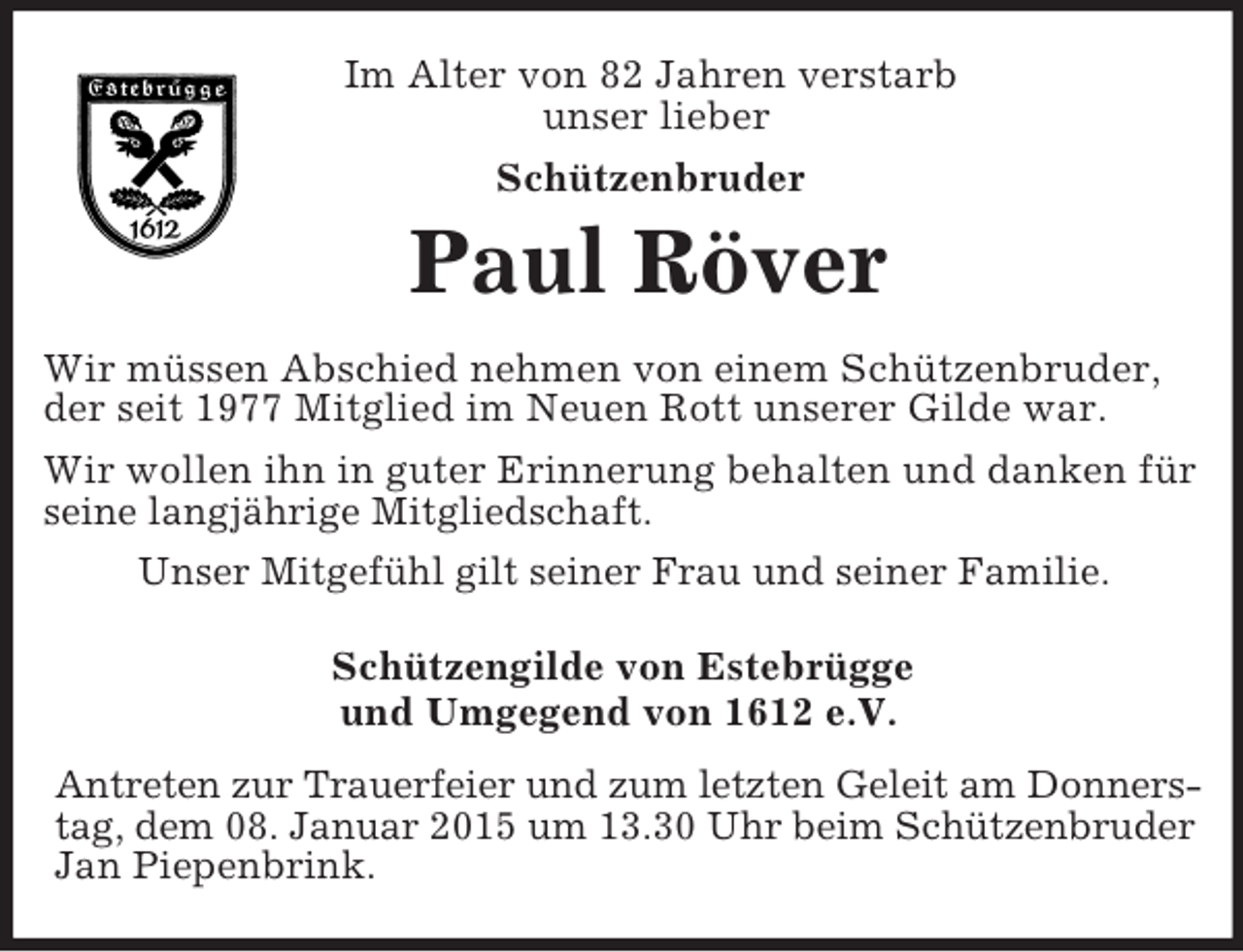 <p>Im Alter von 82 Jahren verstarb<br />unser lieber<br />Schützenbruder<br />Paul Röver<br />Wir müssen Abschied nehmen von einem Schützenbruder, der seit 1977 Mitglied im Neuen Rott unserer Gilde war.<br />Wir wollen ihn in guter Erinnerung behalten und danken für seine langjährige Mitgliedschaft.<br />Unser Mitgefühl gilt seiner Frau und seiner Familie.<br />Schützengilde von Estebrügge<br />und Umgegend von 1612 e.V.</p><p>Antreten zur Trauerfeier und zum letzten Geleit am Donners-<br />tag, dem 08. Januar 2015 um 13.30 Uhr beim Schützenbruder<br />Jan Piepenbrink.</p>