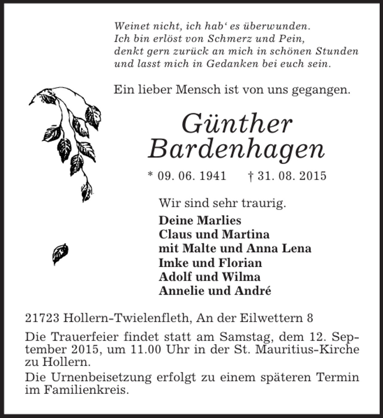 <p>Weinet nicht, ich hab‘ es überwunden.<br />Ich bin erlöst von Schmerz und Pein,<br />denkt gern zurück an mich in schönen Stunden<br />und lasst mich in Gedanken bei euch sein.<br />Ein lieber Mensch ist von uns gegangen.<br />Günther<br />Bardenhagen<br />* 09. 06. 1941 † 31. 08. 2015<br />Wir sind sehr traurig.<br />Deine Marlies<br />Claus und Martina<br />mit Malte und Anna Lena<br />Imke und Florian<br />Adolf und Wilma<br />Annelie und André<br />21723 Hollern-Twielenfleth, An der Eilwettern 8<br />Die Trauerfeier findet statt am Samstag, dem 12. September 2015, um 11.00 Uhr in der St. Mauritius-Kirche zu Hollern.<br />Die Urnenbeisetzung erfolgt zu einem späteren Termin im Familienkreis.</p>