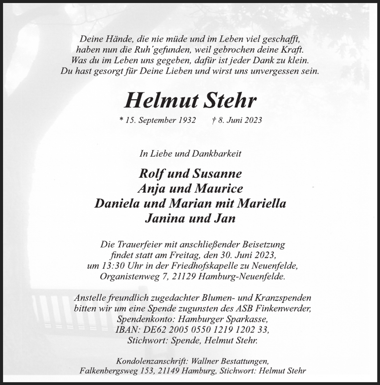 <p>Deine Hände, die nie müde und im Leben viel geschafft,<br />haben nun die Ruh´gefunden, weil gebrochen deine Kraft.<br />Was du im Leben uns gegeben, dafür ist jeder Dank zu klein.<br />Du hast gesorgt für Deine Lieben und wirst uns unvergessen sein.<br />Helmut Stehr<br />* 15. September 1932 † 8. Juni 2023<br />In Liebe und Dankbarkeit<br />Rolf und Susanne<br />Anja und Maurice<br />Daniela und Marian mit Mariella<br />Janina und Jan<br />Die Trauerfeier mit anschließender Beisetzung<br />findet statt am Freitag, den 30. Juni 2023,<br />um 13:30 Uhr in der Friedhofskapelle zu Neuenfelde,<br />Organistenweg 7, 21129 Hamburg-Neuenfelde.<br />Anstelle freundlich zugedachter Blumen- und Kranzspenden<br />bitten wir um eine Spende zugunsten des ASB Finkenwerder,<br />Spendenkonto: Hamburger Sparkasse,<br />IBAN: DE62 2005 0550 1219 1202 33,<br />Stichwort: Spende, Helmut Stehr.<br />Kondolenzanschrift: Wallner Bestattungen,<br />Falkenbergsweg 153, 21149 Hamburg, Stichwort: Helmut Stehr</p>