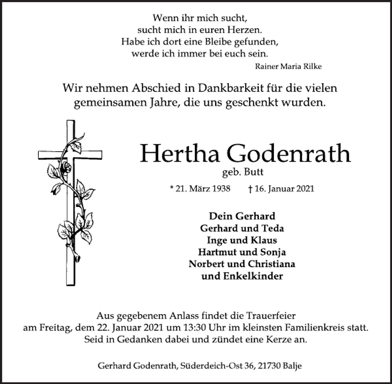 <p>Wenn ihr mich sucht,<br />sucht mich in euren Herzen.<br />Habe ich dort eine Bleibe gefunden,<br />werde ich immer bei euch sein.<br />Rainer Maria Rilke<br />Wir nehmen Abschied in Dankbarkeit für die vielen<br />gemeinsamen Jahre, die uns geschenkt wurden.</p>
<p>Hertha Godenrath</p>
<p>geb. Butt<br />* 21. März 1938 † 16. Januar 2021</p>
<p>Dein Gerhard<br />Gerhard und Teda<br />Inge und Klaus<br />Hartmut und Sonja<br />Norbert und Christiana<br />und Enkelkinder<br />Aus gegebenem Anlass findet die Trauerfeier<br />am Freitag, dem 22. Januar 2021 um 13:30 Uhr im kleinsten Familienkreis statt.<br />Seid in Gedanken dabei und zündet eine Kerze an.<br />Gerhard Godenrath, Süderdeich-Ost 36, 21730 Balje</p>