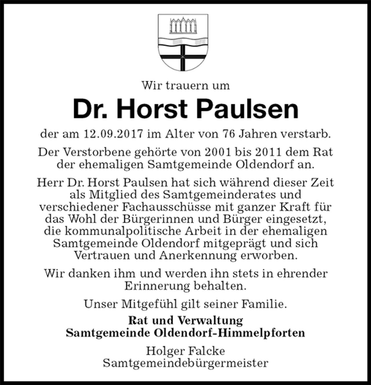 <p>Wir trauern um<br />Dr. Horst Paulsen<br />der am 12.09.2017 im Alter von 76 Jahren verstarb.<br />Der Verstorbene gehörte von 2001 bis 2011 dem Rat<br />der ehemaligen Samtgemeinde Oldendorf an.<br />Herr Dr. Horst Paulsen hat sich während dieser Zeit<br />als Mitglied des Samtgemeinderates und<br />verschiedener Fachausschüsse mit ganzer Kraft für<br />das Wohl der Bürgerinnen und Bürger eingesetzt,<br />die kommunalpolitische Arbeit in der ehemaligen<br />Samtgemeinde Oldendorf mitgeprägt und sich<br />Vertrauen und Anerkennung erworben.<br />Wir danken ihm und werden ihn stets in ehrender<br />Erinnerung behalten.<br />Unser Mitgefühl gilt seiner Familie.<br />Rat und Verwaltung<br />Samtgemeinde Oldendorf-Himmelpforten<br />Holger Falcke<br />Samtgemeindebürgermeister</p>