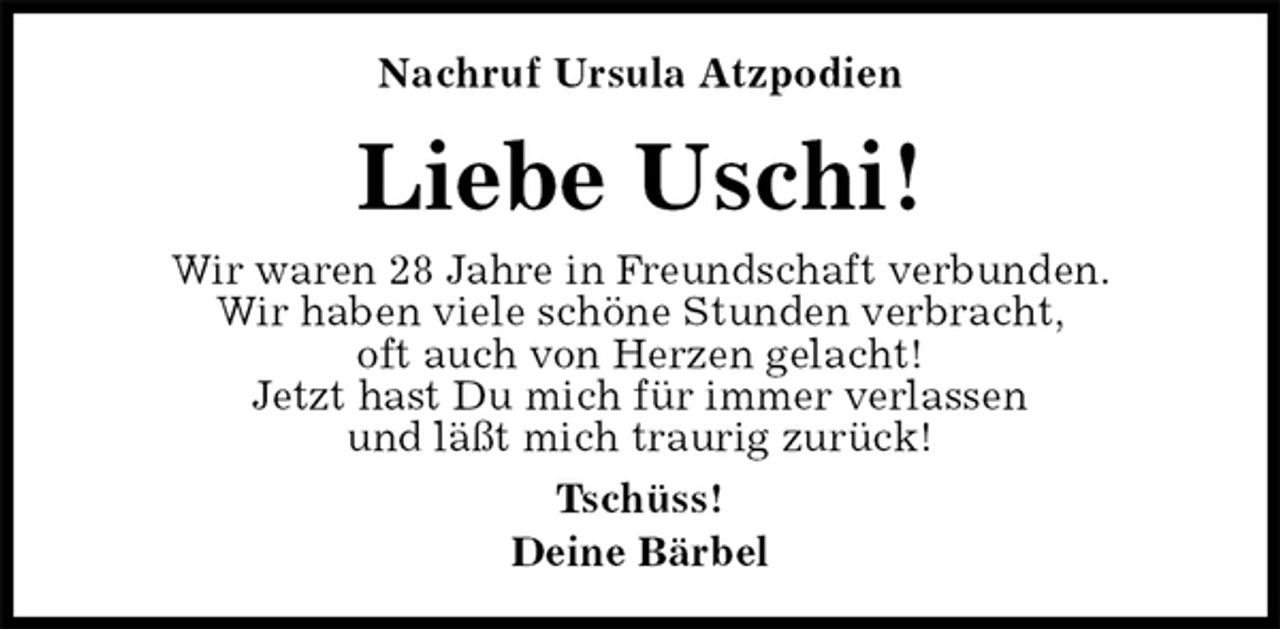 <p>Nachruf Ursula Atzpodien<br />Liebe Uschi!<br />Wir waren 28 Jahre in Freundschaft verbunden.<br />Wir haben viele schöne Stunden verbracht,<br />oft auch von Herzen gelacht!<br />Jetzt hast Du mich für immer verlassen<br />und läßt mich traurig zurück!<br />Tschüss!<br />Deine Bärbel</p>