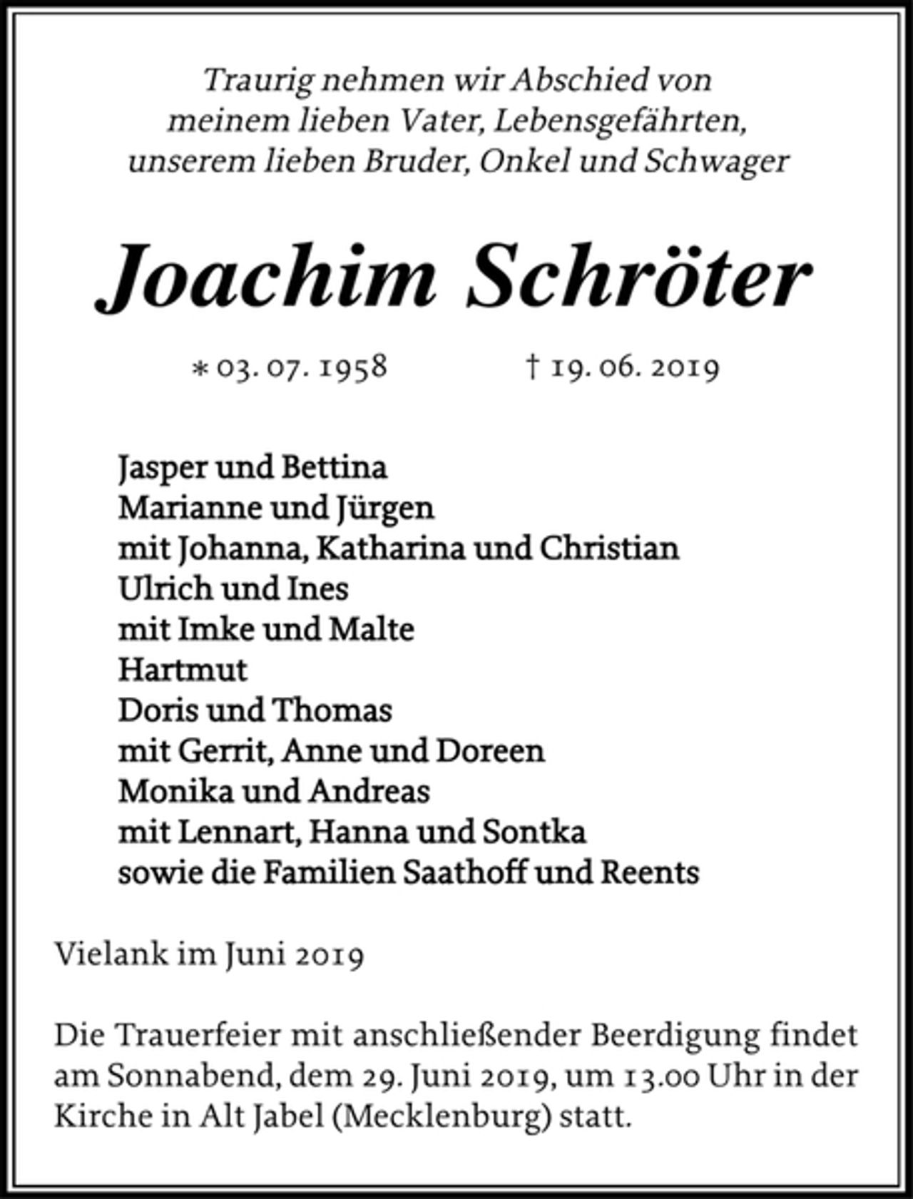 <p>Traurig nehmen wir Abschied von<br />meinem lieben Vater, Lebensgefährten,<br />unserem lieben Bruder, Onkel und Schwager<br />Joachim Schröter<br />* 03. 07. 1958 † 19. 06. 2019<br />Jasper und Bettina<br />Marianne und Jürgen<br />mit Johanna, Katharina und Christian<br />Ulrich und Ines<br />mit Imke und Malte<br />Hartmut<br />Doris und Thomas<br />mit Gerrit, Anne und Doreen<br />Monika und Andreas<br />mit Lennart, Hanna und Sontka<br />sowie die Familien Saathoff und Reents<br />Vielank im Juni 2019<br />Die Trauerfeier mit anschließender Beerdigung findet<br />am Sonnabend, dem 29. Juni 2019, um 13.00 Uhr in der<br />Kirche in Alt Jabel (Mecklenburg) statt.</p>